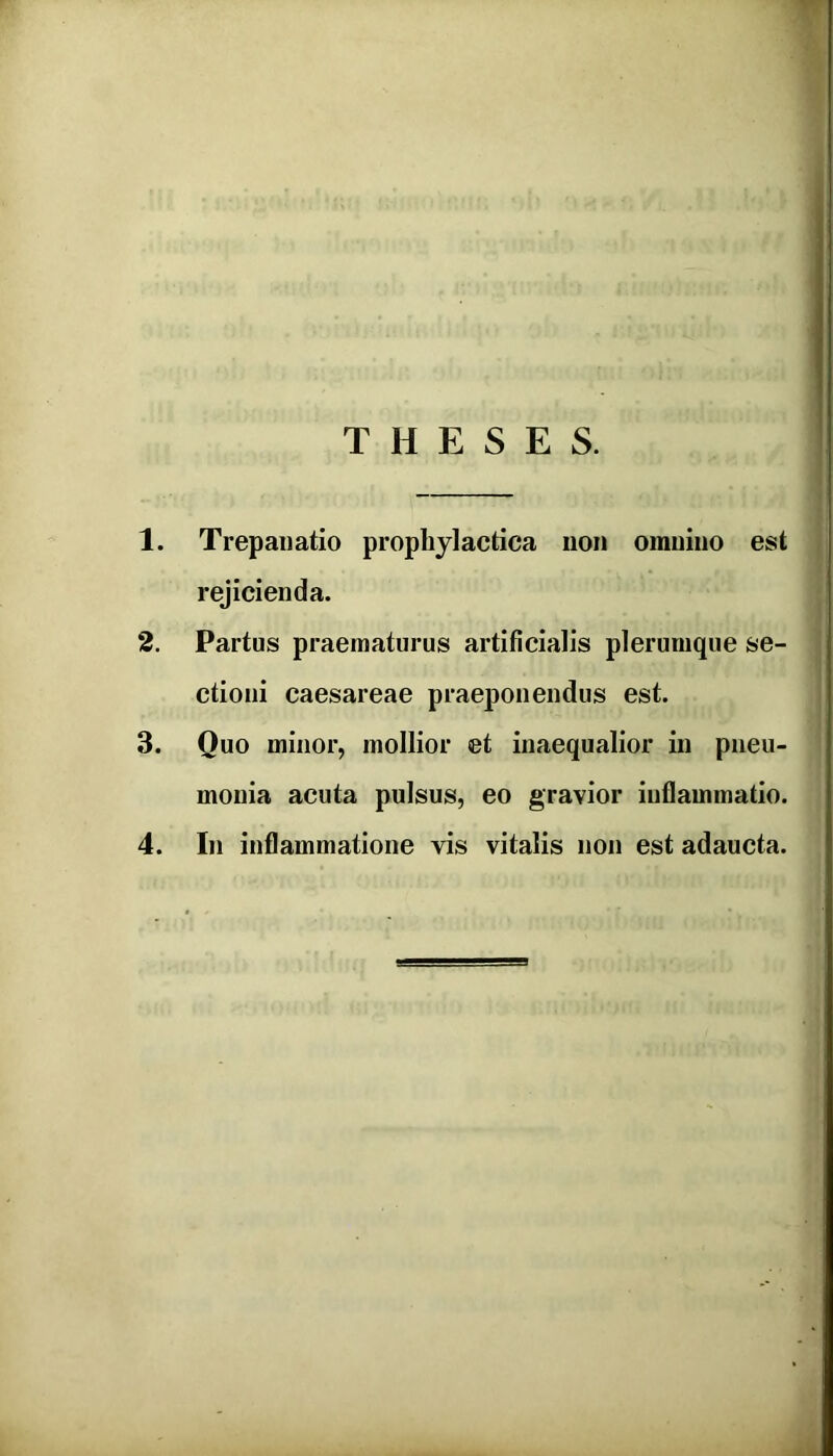 T H E S E S. 1. Trepanatio prophylactica non omnino est rejicienda. 2. Partus praematurus artificialis plerumque se- ctioni Caesareae praeponendus est. 3. Quo minor, mollior et inaequalior in pneu- monia acuta pulsus, eo gravior inflammatio.