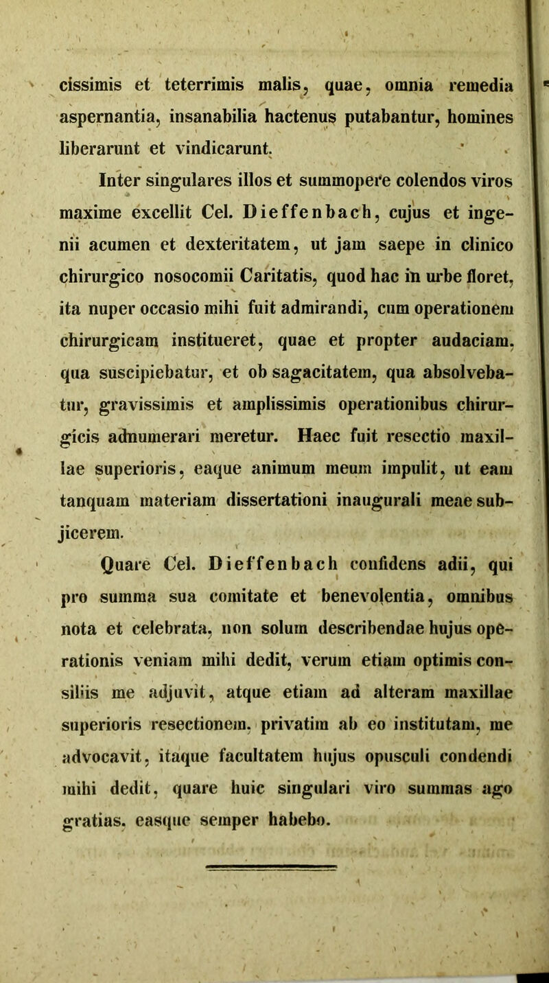 cissimis et teterrimis malis, quae, omnia remedia aspernantia, insanabilia hactenus putabantur, homines liberarunt et vindicarunt. Inter singulares illos et summopere colendos viros maxime excellit Cei. Dieffenbach, cujus et inge- nii acumen et dexteritatem, ut Jam saepe in clinico chirurgico nosocomii Caritatis, quod hac in urbe floret, ita nuper occasio mihi fuit admirandi, cum operationem chirurgicam institueret, quae et propter audaciam, qua suscipiebatur, et ob sagacitatem, qua absolveba- tur, gravissimis et amplissimis operationibus chirur- gicis adnumerari meretur. Haec fuit resectio maxil- lae superioris, eaque animum meum impulit, ut eam tanquam materiam dissertationi inaugurali meae sub- jicerem. Quare Cei. Dieffenbach confidens adii, qui pro summa sua comitate et benevolentia, omnibus nota et celebrata, non solum describendae hujus ope- rationis veniam mihi dedit, verum etiam optimis con- siliis me adjuvit, atque etiam ad alteram maxillae superioris resectionem, privatim ab eo institutam, me advocavit, itaque facultatem hujus opusculi condendi mihi dedit, quare huic singulari viro summas ago gratias, easque semper habebo.