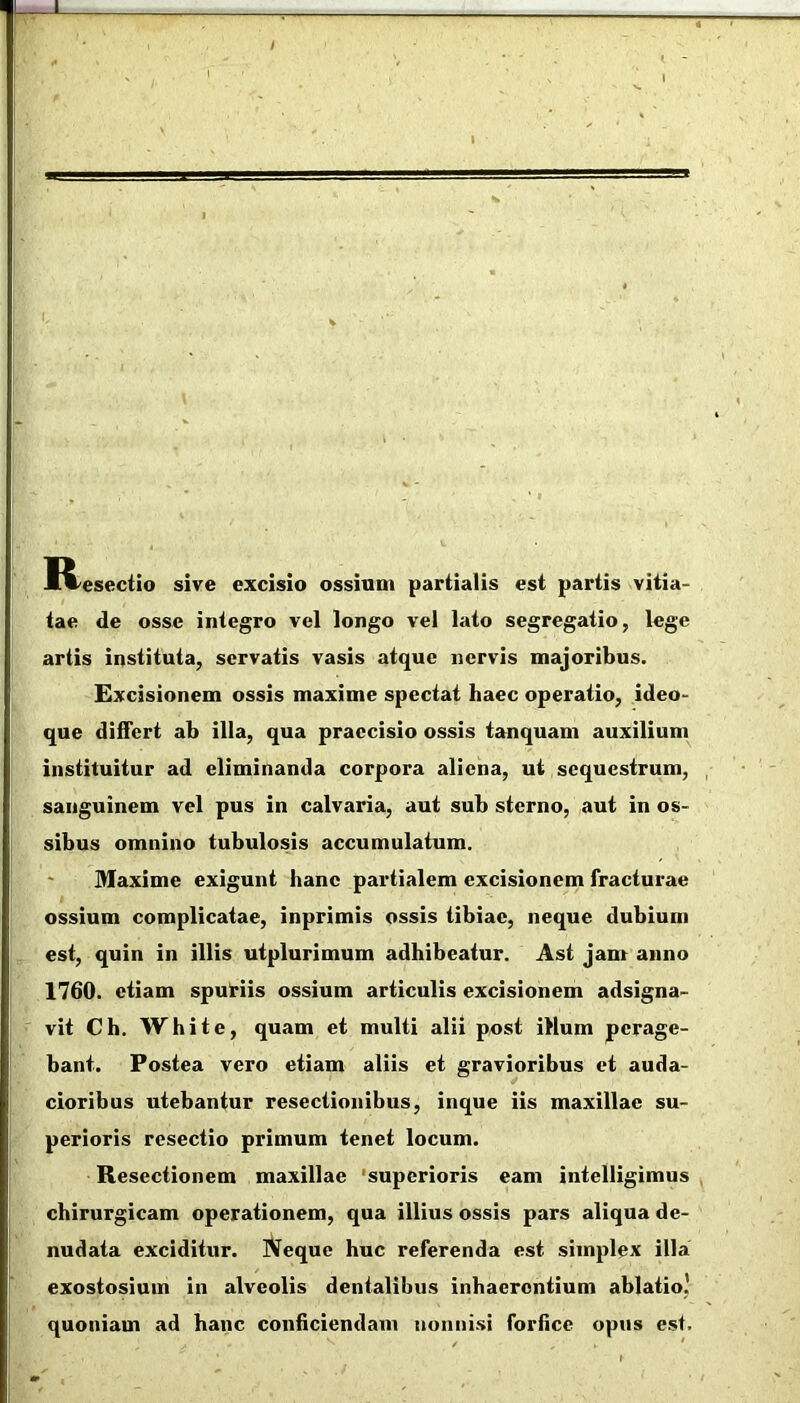 IVesectio sive excisio ossium partialis est partis vitia- tae de osse integro vel longo vel lato segregatio, lege artis instituta, servatis vasis atque nervis majoribus. Excisionem ossis maxime spectat haec operatio, ideo- que differt ab illa, qua praecisio ossis tanquam auxilium instituitur ad eliminanda corpora aliena, ui sequestrum, , sanguinem vel pus in calvaria, aut sub sterno, aut in os- sibus omnino tubulosis accumulatum. Maxime exigunt hanc partialem excisionem fracturae ossium complicatae, inprimis ossis tibiae, neque dubium est, quin in illis utplurimum adhibeatur. Ast jam anno 1760. etiam sputiis ossium articulis excisionem adsigna- vit Ch. White, quam et multi alii post illum perage- bant. Postea vero etiam aliis et gravioribus et auda- cioribus utebantur resectionibus, inque iis maxillae su- perioris resectio primum tenet locum. Resectionem maxillae 'superioris eam intelligimus , chirurgicam operationem, qua illius ossis pars aliqua de- nudata exciditur. iVeque huc referenda est simplex illa exostosium in alveolis dentalibus inhaerentium ablatio' quoniam ad hanc conficiendam nonnisi forfice opus est.