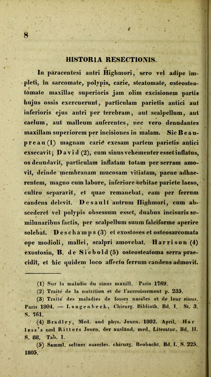 t ' < : 8 . ' HISTORIA RESECTIONIS. In paracentesi antri Highmori, sero vel adipe im- pleti, in sarcomate, polypis, carie, steatomate, osteostea- I tornate maxillae superioris jam olim excisionem partis hujus ossis exercuerunt, particulam parietis antici aut inferioris ejus antri per terebram, aut scalpellum, aut caelum, aut malleum auferentes, nec vero denudantes maxillam superiorem per incisiones in malam. Sic B e a u- preau(I) magnam carid exesam partem parietis antici exsecavitj David(2), cum sinus vehementer esset inflatus, os denudavit, particulam inflatam totam per serram amo- vit, deinde 'membranam mucosam viiiatam, paene adhae- rentem, magno cum labore, inferioreurbitae pariete laeso, cultro separavit, et quae remanebat, eam per ferrum candens delevit. Desault antrum Highmori, cum ab- scederet vel polypis obsessum esset, duabus incisuris se- milunaribus factis, per scalpellum suum falciforme aperire solebat. Deschamps (.3) et exostoses et ostcosarcomata ope modioli, mallei, scalpri amovebat. Harrison (4) exostosin, B. de Siebold(5) osteosteatoma serra prae- cidit, et hic quidem loco affecto ferrum candens admovit. (1) .Sur la tnaladie du sinus niaxill. Paris 1769. (2) Traile de la nutrilion et de l’accruissement p. 235. (3) Traile' des inaladies de fosses nasales et de leur sinus. Paris 1804. — L a 11 g e n I) e ck, Chirurg. Kililioth. Bd. I. St. 3. S. 761. ' (4) Bradley, Med. and phys. Journ. 1802. April. Har less’s und Ritters Journ. der ausl&nd. ined. Literatur. Bd. II, .S, 88. Tak I. (.5) Samml. sellner auserles. chirurg. Beubacht, Bd. I.,.S. 225. 1805.