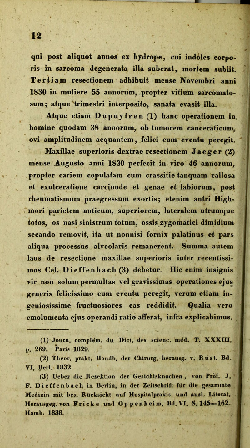 qui post aliquot annos ex hydrojpe, xui iiid6les corpo> ris in sarcoma degenerata illa suberat, mortem subiit. Terjiiam resectionem adhibuit mense Novembri anni 1830 in muliere 55 annorum, propter vitium sarcomato- sum; atque Hrimestri interposito, sanata evasit illa. Atque etiam Dupuytren (1) hanc operationem in. homine quodam 38 annorum, ob tumorem canceraticum, ovi amplitudinem aequantem, felici cura eventu peregit. Maxillae superioris dextrae resectionem Jaeger (2) mense Augusto anni 1830 perfecit in viro 46 annorum, propter cariem copulatam cum crassitic tanquam 'callosa et exulceratione carcjnode et genae et labiorum, post rheumatismum praegressum exortis; etenim antri High- I mori parietem anticum, superiorem, lateralem utrumque totos, os nasi sinistrum totum, ossis zygomatici dimidium secando removit, ita ut nonnisi fornix palatinus et pars aliqua processus alveolaris remanerent. Summa autem laus de resectione maxillae superioris inter recentissi- mos Cei. Dieffenbach (3) debetur. Hic enim insignis vir non solum permultas vel gravissimas operationes ejus generis felicissimo cum eventu peregit, verum etiam in- geniosissime fructuosiores eas reddidit. Qualia vero emolumenta ejus operandi ratio afferat, infra explicabimus. (1) Journ. complem. du Dict. des scienc. med. T. XXXIll. p. 269. Paris 1829. (2) Tlieor. prakt. Handb, der Chirurg, Lerausg. v. Rusi. Bd. VI, 9erl. 1832 (3) Ueber die Reseklion der GesichlsknocLen , von Prdf. J. ' F. Dieffenbach in Berlin, in der Zeitschrift ftir die gesammte Medizin mit 1>es. Riicksicht auf Hospitalpraxis und ausi. Lilerat, Herausgeg. Ton Fricke und Oppenheim, Bd, VI, S. 145—162. Hainb. 1838.