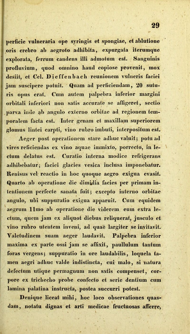 pcrficie vulneraria ope syringis et spongiae, et ablutione oris crebro ab aegroto adhibita, expurgata iterumque explorata, ferrum candens illi admotum est. Sanguinis profluvium, quod omnino haud copiose provenit, mox desiit, et Cei. Dieffenbach reunionem vulneris faciei jam suscipere potuit. Quam ad perficiendam, 20 sutu- ris opus erat. Cum autem palpebra inferior margini orbitali inferiori non satis accurate se affigeret, sectio parva inde ab angulo externo orbitae ad regionem tem- poralem facta est. Inter genam et maxillam superiorem glomus lintei carpti, vino rubro imbuti, interpositum est. Aeger post operationem stare adhuc valuit; potu ad vires reficiendas ex vino aquae immixto, porrecto, in le- ' ctum delatus est. Curatio interna modice refrigerans adbibebatur; faciei glacies vesica inclusa imponebatur. Renisus vel reactio in boc quoque aegro exigua evasit. Quarto ab operatione die dimuHa facies per primam in- tentionem perfecte sanata fuit; excepto interno orbitae angulo, ubi suppuratio exigua apparuit. Cum equidem aegrum 11 mo ab operatione die viderem eum extra le- ctum, quem jam ex aliquot diebus reliquerat, jusculo ct vino rubro utentem inveni, ad quae largiter se invitavit. Valetudinem suam aeger laudavit. Palpebra inferior maxima ex parte ossi jam se affixit, paullulum tantum foras vergens; suppuratio in ore laudabilis, loquela ta- men aegri adhuc valde indistincta, cui malo, si uatura defectum utique permagnum non satis compenset, cor- pore ex trichecho probe confecto et serie dentium cum lamina palatina instructa, postea succurri potest. Denique liceat mihi, hoc loco observationes quas- dam, notatu dignas et arti medicae fructuosas afferre,