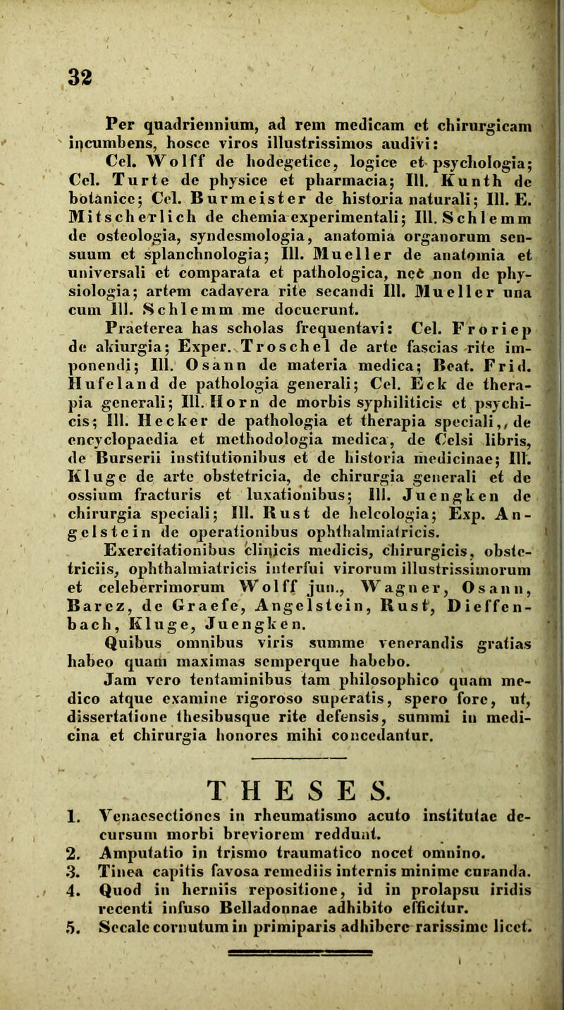 Per quadriennium, ad rem medicam et chirurgicam > ' ii)cumbens, hoscc vii*os illustrissimos audivi: Cei. Wolff de hodegeticc, logice et psychologia; Cei. Turte de physice et pharmacia; III. Kunth de ; hotanicc; Cel. Burmeister de historia naturali; 111. E. ' Mitscherlich de chemia experimentali; 111. Schlemm . de osteologia, syndesmologia, anatomia organorum sen- i suum ct splanchnologia; 111. Mueller de anatomia et f universali et comparata et pathologica, uqC non de phy- ‘5 siologia; artem cadavera rite secandi 111. Mueller una 7 cum 111. Schlemm me docuerunt. £ Praeterea has scholas frequentavi: Cel. Froriep j de alnurgia; Exper. Troschel de arte fascias rite im- j ponendi; 111. Osann de materia medica; Beat. Frid. » H ufeland de pathologia generali; Cel. Eck de thera- ^ pia generali; 111. Horn de morbis syphiliticis ct psychi- cis; 111. Hecker de pathologia et therapia speciali,, de ^ cncyclopacdia et methodologia medica, de Celsi libris, de Burserii institutionibus et de bistoria medicinae; 111. ' Kl uge de arte obstetricia, de chirurgia generali et de j ossium fracturis et luxationibus; 111. Juengken de chirurgia speciali; 111. Bust de helcologia; Exp. An- . gelstein de operationibus ophthalmiatricis. Exercitationibus blinjcis medicis, cliirurgicis, obste- triciis, ophthalmiatricis interfui virorum illustrissimorum i. et celeberrimorum Wolff jun., Waguer, Osann, Barcz, de Graefe, Angelstein, Bust, Dieffcn- J bach,Kluge, Juengken. ‘j Quibus omnibus viris summe venerandis gratias { habeo quam maximas semperque habebo. I Jam vero tentaminibus tam philosophico quam me- [ dico atque examine rigoroso superatis, spero fore, ut, 1 dissertatione thesibusque rite defensis, summi in medi- I cina et chirurgia honores mihi concedantur. T H E S E S. 1. Yenaesectiones in rheumatismo acuto institutae de- cursum morbi breviorem reddunt. 2. Amputatio in trismo traumatico nocet omnino. .3. Tinea capitis favosa remediis internis minime curanda. 4. Quod in herniis repositione, id in prolapsu iridis recenti infuso Belladonnae adhibito effleitur. 5. Secale cornutum in primiparis adhibere rarissime licet. id