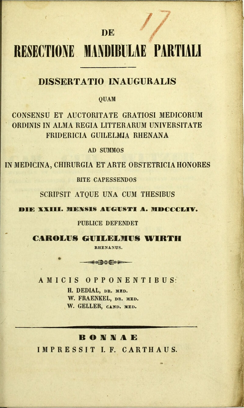 r RESECTIONE DE MANDIBULAE PARTIALI DISSERTATIO INAUGURALIS QUAM CONSENSU ET AUCTORITATE GRATIOSI MEDICORUM ORDINIS IN ALMA REGIA LITTERARUM UNIVERSITATE FRIDERICIA GUILELMIA RHENANA AD SUMMOS IN MEDICINA, CHIRURGIA ET ARTE OBSTETRICIA HONORES RITE CAPESSENDOS SCRIPSIT ATQUE UNA CUM THESIBUS oiK xxiii. a. niuccciiiv. PUBLICE DEFENDET CAROE.US WIRTH RHESfANTJS. AMICIS OPPONENTIBUS; H. DEDIAL, DR. MKD. W. FRAENKEL, db. med. W. GELLER, CAHD. med. B o nr m A R IMPRESSIT I.F. CARTHAUS.