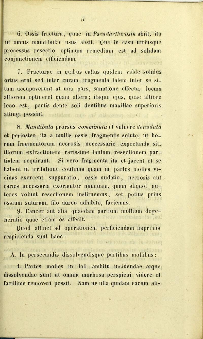 ut omnis mandibulae usus absit. Quo in casu utriusque processus resectio optimum remedium est ad solidam conjunctionem efficiendam. 7. Fracturae in quibus callus quidem valde solidus ortus erat sed inter curam fragmenta talem inter se si- tum accupaverunt ut una pars, sanatione effecta, locum altiorem optineret quam altera; itaque ejus, quae altiore loco est, partis dente soli dentibus maxillae superioris attingi possint. / 8. Mandib^^la ^XOYSWS comminuta xX \\x\nGre denndata et periosteo ita a inultis ossis fragmentis soluto, ut ho- rum fragmentorum necrosis neccessarie expectanda sit, illorum extractionem rarissime tantum resectionem par- tialem requirunt. Si vero fragmenta ita et jacent et se habent ut irritatione coutinua quam in partes molles vi- cinas exercent suppuratio, ossis nudatio, necrosis aut caries necessaria exoriantur nunquam, quam aliquot au- tores volunt resectionem instituemus, set potius prius ossium suturam, filo aureo adhibito, faciemus. 9. Cancer aut alia quaedam partium mollium dege- neratio quae etiam os affecit. Quod attinet ad operationem perficiendam imprimis respicienda sunt haec: A. In persecandis dissolvendisque partibus mollibus : 1. Partes molles in tali ambitu incidendae atque dissolvendae sunt ut omnia morbosa perspicui videre et facillime removeri possit. Nam ne ulla quidam earum ali-