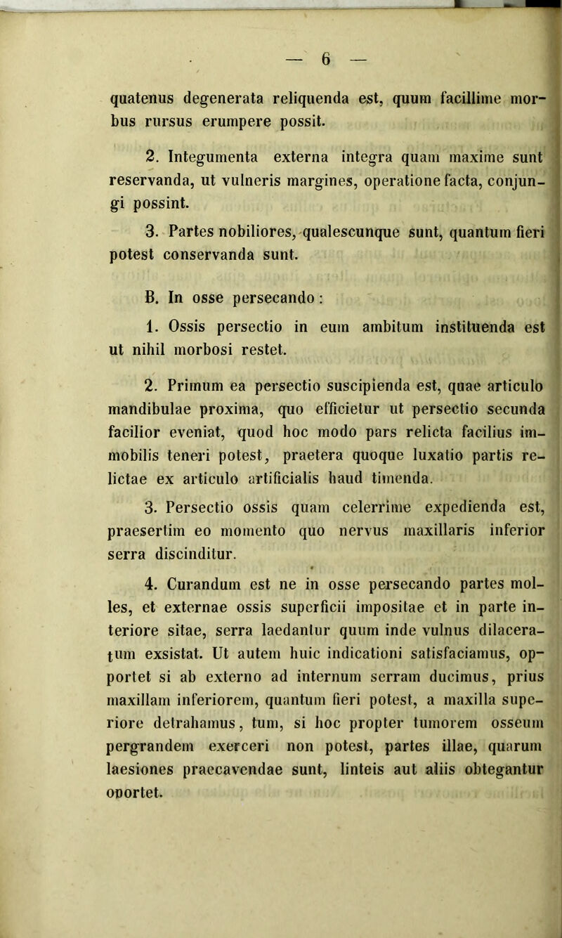 quatenus degenerata reliquenda est, quum facillime mor- bus rursus erumpere possit. 2. Integumenta externa integra quam maxime sunt reservanda, ut vulneris margines, operatione facta, conjun- gi possint. 3. Partes nobiliores, qualescunque sunt, quantum fieri potest conservanda sunt. B. In osse persecando: 1. Ossis persectio in eum ambitum instituenda est ut nihil morbosi restet. 2. Primum ea persectio suscipienda est, quae articulo mandibulae proxima, quo efficietur ut persectio secunda facilior eveniat, quod hoc modo pars relicta facilius im- mobilis teneri potest, praetera quoque luxatio partis re- lictae ex articulo artificialis haud tijnenda. 3. Persectio ossis quam celerrime expedienda est, praesertim eo momento quo nervus maxillaris inferior serra discinditur. 4. Curandum est ne in osse pei’secando partes mol- les, et externae ossis superficii impositae et in parte in- teriore sitae, serra laedantur quum inde vulnus dilacera- tum exsistat. Ut autem huic indicationi satisfaciamus, op- portet si ab externo ad internum serram ducimus, prius maxillam inferiorem, quantum fieri potest, a maxilla supe- riore detrahamus, tum, si hoc propter tumorem osseum pergrandem exerceri non potest, partes illae, quarum laesiones praecavendae sunt, linteis aut aliis obtegantur oportet.