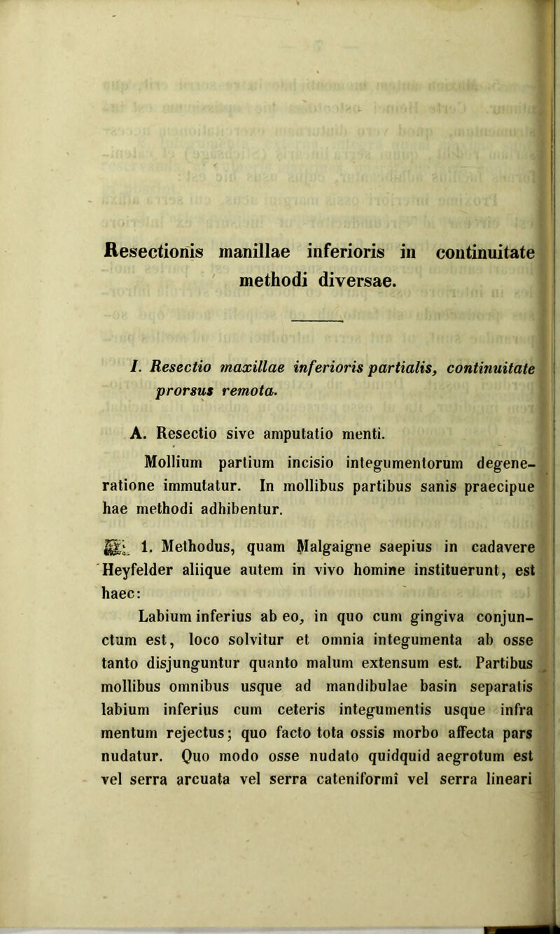 Resectionis manillae inferioris in continuitate methodi diversae. /. Resectio maxillae inferioris partialis, continuitate prorsus remota. A. Resectio sive amputatio menti. Mollium partium incisio inleg-umentorum degene- ratione immutatur. In mollibus partibus sanis praecipue hae methodi adhibentur. 1. Methodus, quam Malgaigne saepius in cadavere Heyfelder aliique autem in vivo homine instituerunt, est haec: Labium inferius ab eo, in quo cum gingiva conjun- ctum est, loco solvitur et omnia integumenta ab osse tanto disjunguntur quanto malum extensum est. Partibus mollibus omnibus usque ad mandibulae basin separatis labium inferius cum ceteris integumentis usque infra mentum rejectus; quo facto tota ossis morbo affecta pars nudatur. Quo modo osse nudato quidquid aegrotum est vel serra arcuata vel serra cateniformi vel serra lineari