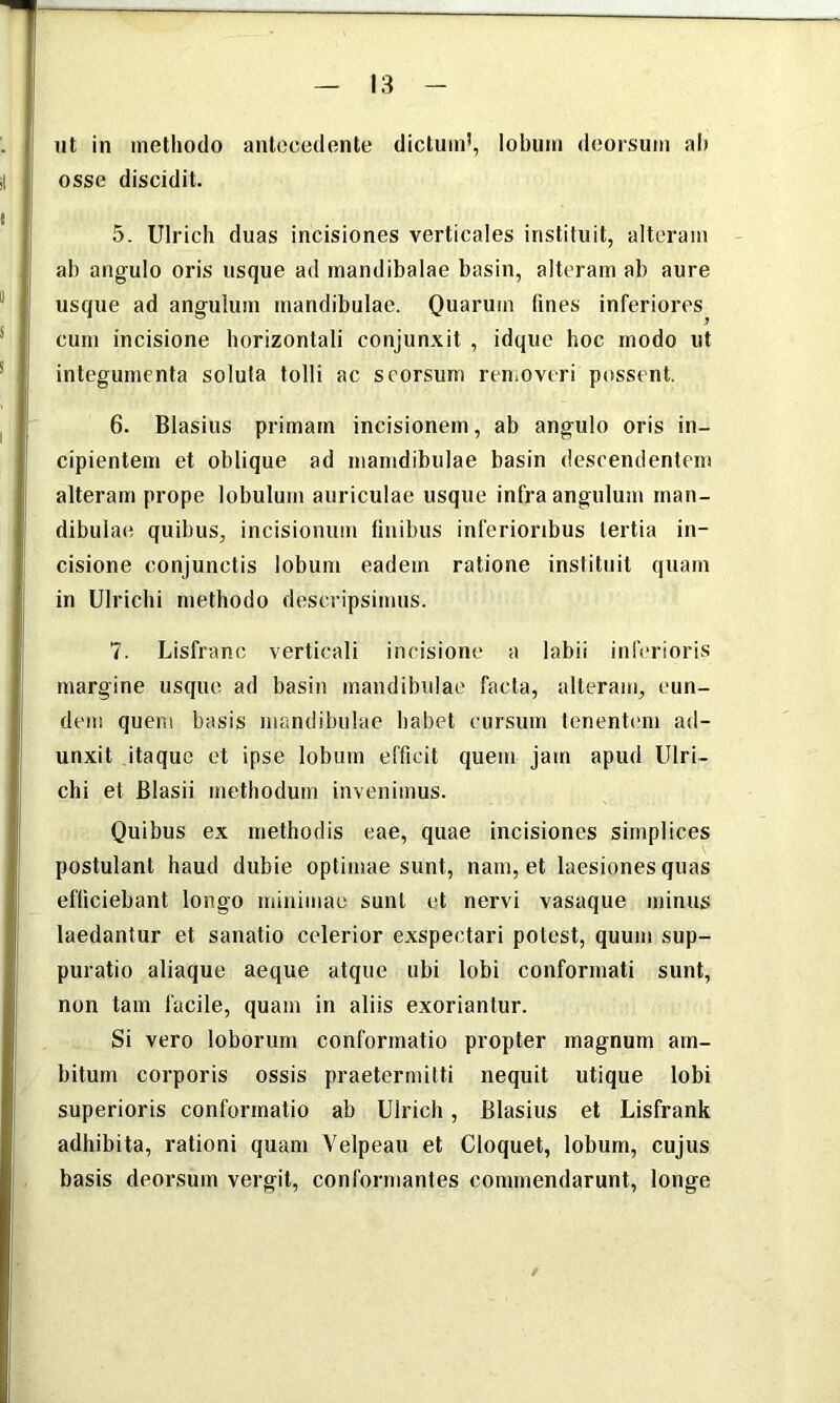 ut in methodo antecedente dictund, lobum deorsum al) osse discidit. 5. Ulrich duas incisiones verticales instituit, alteram ab angulo oris usque ad mandibalae basin, alteram ab aure usque ad angulum mandibulae. Quarum fines inferiores cum incisione horizontali conjunxit , idque hoc modo ut integumenta soluta tolli ac seorsum renioveri possent. 6. Blasius primam incisionem, ab angulo oris in- cipientem et oblique ad mamdibulae basin descendentem alteram prope lobulum auriculae usque infra angulum man- dibulae quibus, incisionum finibus inferioribus tertia in- cisione conjunctis lobum eadem ratione instituit quam in Ulrichi methodo descripsimus. 7. Lisfrano verticali incisione a labii itdVrioris margine usque ad basin mandibulae facta, alteram, eun- dem quem basis mandibulae habet cursum tenentimi ad- unxit itaque et ipse lobum efficit quem jam apud Ulri- chi et Blasii methodum invenimus. Quibus ex methodis eae, quae incisiones simplices postulant haud dubie optimae sunt, nam, et laesiones quas efficiebant longo minimae sunt et nervi vasaque minus laedantur et sanatio celerior exspectari potest, quum sup- puratio aliaque aeque atque ubi lobi conformati sunt, non tam facile, quam in aliis exoriantur. Si vero loborum conformatio propter magnum am- bitum corporis ossis praetermitti nequit utique lobi superioris conformatio ab Ulrich, Blasius et Lisfrank adhibita, rationi quam Velpeau et Cloquet, lobum, cujus basis deorsum vergit, conformantes commendarunt, longe