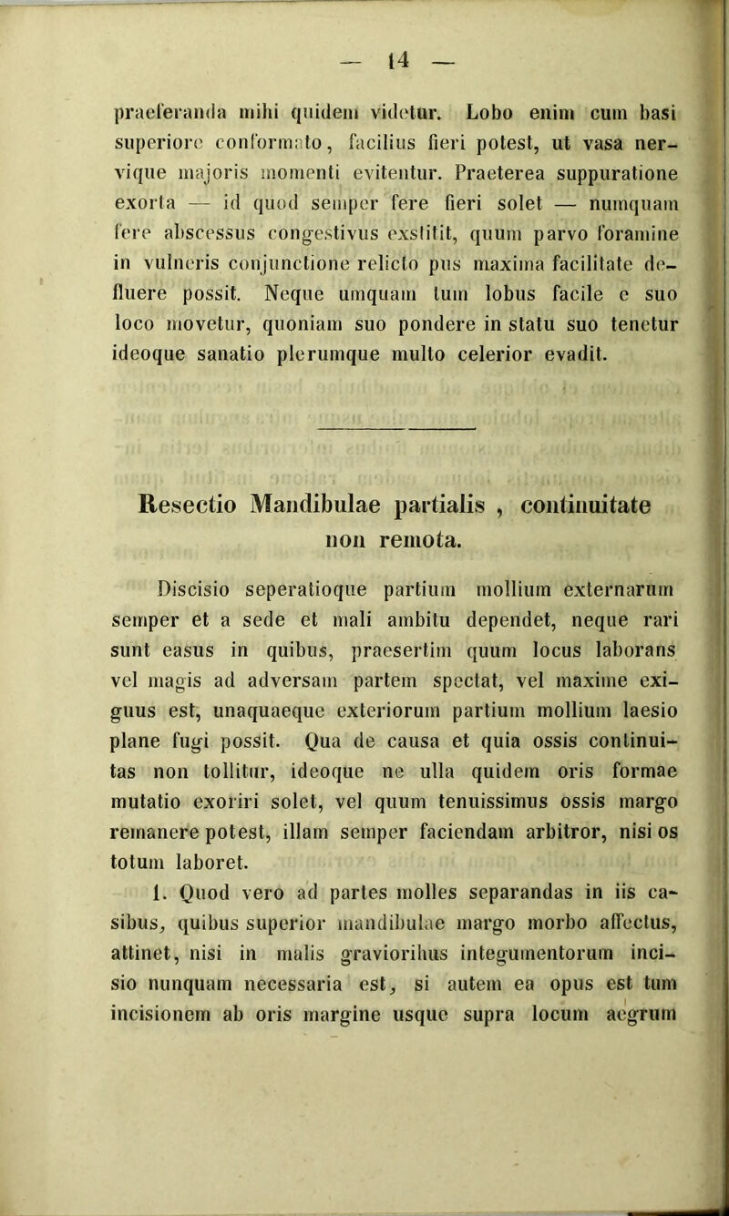 praeleranda mihi quidem videtur. Lobo enim cum basi superiore conformnto, facilius fieri potest, ut vasa ner- vique majoris momenti evitentur. Praeterea suppuratione exorta — id quod semper fere fieri solet — numquam fere abscessus congestivus exstitit, quum parvo foramine in vulneris conjunctione relicto pus maxima facilitate de- fluere possit. Neque umquam tum lobus facile c suo loco movetur, quoniam suo pondere in statu suo tenetur ideoque sanatio plerumque multo celerior evadit. Resectio Mandibulae partialis , continuitate non remota. Discisio seperatioque partium mollium externarum semper et a sede et mali ambitu dependet, neque rari sunt easus in quibus, praesertim quum locus laborans vel magis ad adversam partem spectat, vel maxime exi- guus est, unaquaeque exteriorum partium mollium laesio plane fugi possit. Qua de causa et quia ossis continui- tas non tollitur, ideoque ne ulla quidem oris formae mutatio exoriri solet, vel quum tenuissimus ossis margo remanere potest, illam semper faciendam arbitror, nisi os totum laboret. 1. Quod vero ad partes molles separandas in iis ca- sibus, quibus superior mandibulae margo morbo affectus, attinet, nisi in malis gravioribus integumentorum inci- sio nunquam necessaria est, si autem ea opus est tum incisionem ab oris margine usque supra locum aegrum