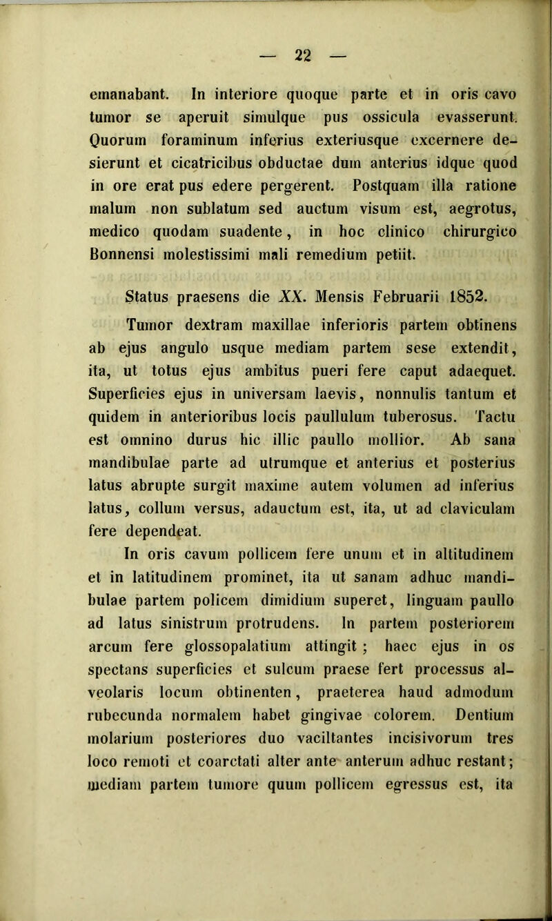 emanabant. In interiore quoque parte et in oris cavo tumor se aperuit simuique pus ossicula evasserunt. Quorum foraminum inferius exteriusque excernere de- sierunt et cicatricibus obductae dum anterius idque quod in ore erat pus edere pergerent. Postquam illa ratione malum non sublatum sed auctum visum est, aegrotus, medico quodam suadente, in hoc clinico chirurgico Bonnensi molestissimi mali remedium petiit. Status praesens die XK. Mensis Februarii 1852. Tumor dextram maxillae inferioris partem obtinens ab ejus angulo usque mediam partem sese extendit, ita, ut totus ejus ambitus pueri fere caput adaequet. Superficies ejus in universam laevis, nonnulis tantum et quidem in anterioribus locis paullulum tuberosus. Tactu est omnino durus hic illic paullo mollior. Ab sana mandibulae parte ad utrumque et anterius et posterius latus abrupte surgit maxime autem volumen ad inferius latus, collum versus, adauctum est, ita, ut ad claviculam fere dependeat. In oris cavum pollicem fere unum et in altitudinem et in latitudinem prominet, ita ut sanam adhuc mandi- bulae partem policem dimidium superet, linguam paullo ad latus sinistrum protrudens. In partem posteriorem arcum fere glossopalatium attingit ; haec ejus in os spectans superficies et sulcum praese fert processus al- veolaris locum obtinenten, praeterea haud admodum rubecunda normalem habet gingivae colorem. Dentium molarium posteriores duo vacillantes incisivorum tres loco remoti et coarctati alter ante anterum adhuc restant; mediam partem tumore quum pollicem egressus est, ita