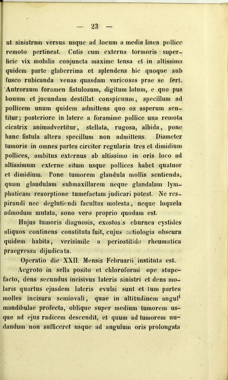 ut sinistram versus usque ad locum a media linea pollice remoto pertineat. Cutis cum externa tormoris super- ficie vix mobilis conjuncta maxime tensa et in allissima quidem parte glaberrima et splendens hic quoque sub \ fusco rubicanda venas quasdam varicosas prae se fert. 'Antrorsum foramen fistulosum, digitum latum, e quo pus bonum et jucundam destillat conspicuum, specillum ad pollicem unum quidem admittens quo os asperum sen- titur; posteriore in latere a foramime pollice una remota cicatrix animadvertitur, stellata, rugosa, albida, pone hanc fistula altera specillum non admittens. Diameter tumoris in omnes partes circiter regularis tres et dimidium pollices, ambitus externus ab altissime in oris loco ad altissimum externe situm usque pollices habet quatuor et dimidium. Pone tumorem glandula mollis sentienda, quam glandulam submaxillarem neque glandalam lym- phaticam resorptione tumefactam judicari potest. Ne res- pirandi nec deglutiendi facultas molesta, neque loquela admodum mutata, sono vero proprio quodam est. Hujus tumoris diagnosis, exostosis eburnea eystides aliquos continens constituta fuit, cujus aetiologia obscura quidem habita, verisimile a periostitide rheumatica praegressa dijudicata. Operatio die XXll. Mensis Februarii instituta est. Aegroto in sella posito et chloroformi ope stupe- facto, dens secundus incisivus lateris sinistri et dens mo- laris quartus ejusdem lateris evulsi sunt et lurn partes molles incisura semiovali, quae in altitudinem anguP mandibulae profecta, oblique super medium tumorem us- que ad ejus radicem descendit, et quum ad tumorem nu- dandum non sufficeret usque ad angulum oris prolongata