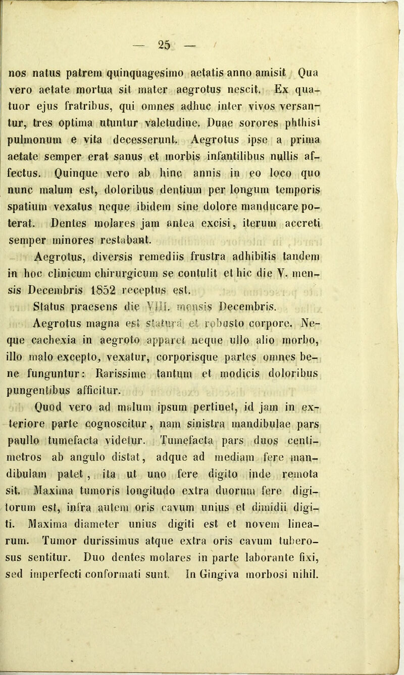 nos natus patrem quinquagesimo aetatis anno amisit Qua I vero aetate mortua sil mater aegrotus nescit. Ex qua- tuor ejus fratribus, qui omnes adhuc inter vivos versan- ' tur, tres optima utuntur valetudine. Duae sorores phtliisi I pulmonum e vita decesserunt. Aegrotus ipse a prima I aetate semper erat sanus et morbis infantilibus nullis af- fectus. Quinque vero ab hinc annis in eo loco quo nunc malum est, doloribus dentium per longum temporis spatium vexatus neque ibidem sine dolore manducare po- terat. Dentes molares jam antea excisi, iterum accreti semper minores restabant. Aegrotus, diversis remediis frustra adhibitis tandem in hoc clinicum chirurgicum se contulit et hic die V. men- sis Decembris 1852 receptus est. Status praesens die Ylil. mensis Decembris. Aegrotus magna est statura et robusto corpore. Ne- que cachexia in aegroto apparet neque ullo alio morbo, illo malo excepto, vexatur, corporisque partes omnes be- ne funguntur: Rarissime tantum et modicis doloribus pungentibus afficitur. Quod vero ad malum ipsum pertinet, id jam in ex- teriore parte cognoscitur, nam sinistra mandibulae pars paullo tumefacta videtur. Tumefacta pars duos centi- metros ab angulo distat, adque ad mediam fere man- dibulam patet, ita ut uno fere digito inde remota sit. Maxima tumoris longitudo extra duorum fere digi- torum est, infra autem oris cavum unius et dimidii digi- ti. Maxima diameter unius digiti est et novem linea- rum. Tumor durissimus atque extra oris cavum tubero- sus sentitur. Duo dentes molares in parte laborante fixi, sed imperfecti conformati sunt. In Gingiva morbosi nihil.