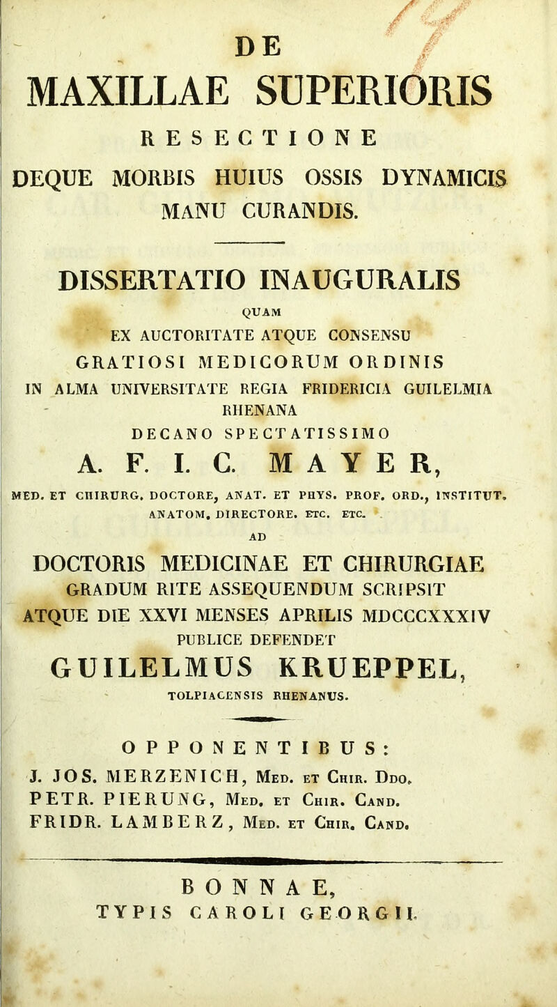 D E MAXILLAE SUPERIORIS RESECTIONE DEQUE MORBIS HUIUS OSSIS DYNAMICIS MANU CURANDIS. DISSERTATIO EMAUGURALIS QUAM EX AUCTORITATE ATQUE CONSENSU GRATIOSI MEDICORUM ORDINIS IN ALMA UNIVERSITATE REGIA FRIDERICIA GUILELMIA RHENANA DECANO SPECTATISSIMO A. F. I. C. M A Y E R, MED. ET CIIIRURG, DOCTORE, ANAT. ET PHYS. PROF. ORD., IPISTITUT. ANATOM. DIRECTORE. ETC. ETC. AD DOCTORIS MEDICINAE ET CHIRURGIAE GRADUM RITE ASSEQUENDUM SCRIPSIT ATQUE DIE XXVI MENSES APRILIS MDCCCXXXIV PUBLICE DEFENDET GUILELMUS KRUEPPEL, TOLPIACENSIS RHENANUS. OPPONENTIBUS: J. JOS. MERZENICH, Med. et Chir. Ddo, PETR. PIERUNG, Med, et Chir. Cand. FRIDR. LAMBERZ, Med. et Chir. Cand. BONNAE, TYPIS CAROLI GEORGII.