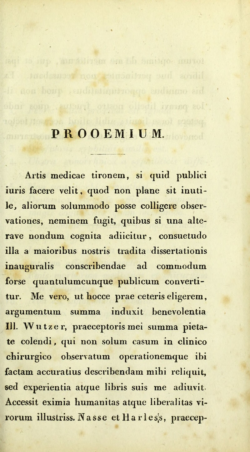 PROOEMIUM. Artis medicae tironem, si quid publici iuris facere velit, quod non plane sit inuti- le, aliorum solummodo posse colligere obser- vationes, neminem fugit, quibus si una alte- rave nondum cognita adiicitur, consuetudo illa a maioribus nostris tradita dissertationis inaugui'alis conscribendae ad commodum forse quantulumcunque publicum converti- tur. Me vero, ut bocce prae ceteris eligerem, argumentum summa induxit benevolentia 111. Wutzer, praeceptoris mei summa pieta- te colendi, qui non solum casum in clinico chirurgico observatum operationemque ibi factam accuratius describendam mihi reliquit, sed experientia atque libris suis me adiuvit. Accessit eximia humanitas atque liberalitas vi- rorum iliustriss. Nasse etHarlesjs, praecep-