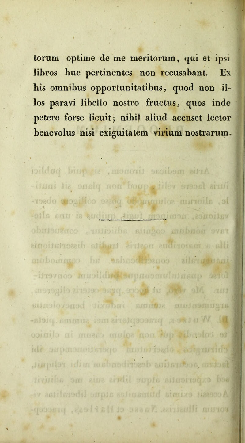 torum optime de me meritorum, qui et ipsi libros huc pertinentes non recusabant. Ex his omnibus opportunitatibus, quod non il- los paravi libello nostro fructus, quos inde petere forse licuit; nihil aliud accuset lector benevolus nisi exiguitatem virium nostrarum.