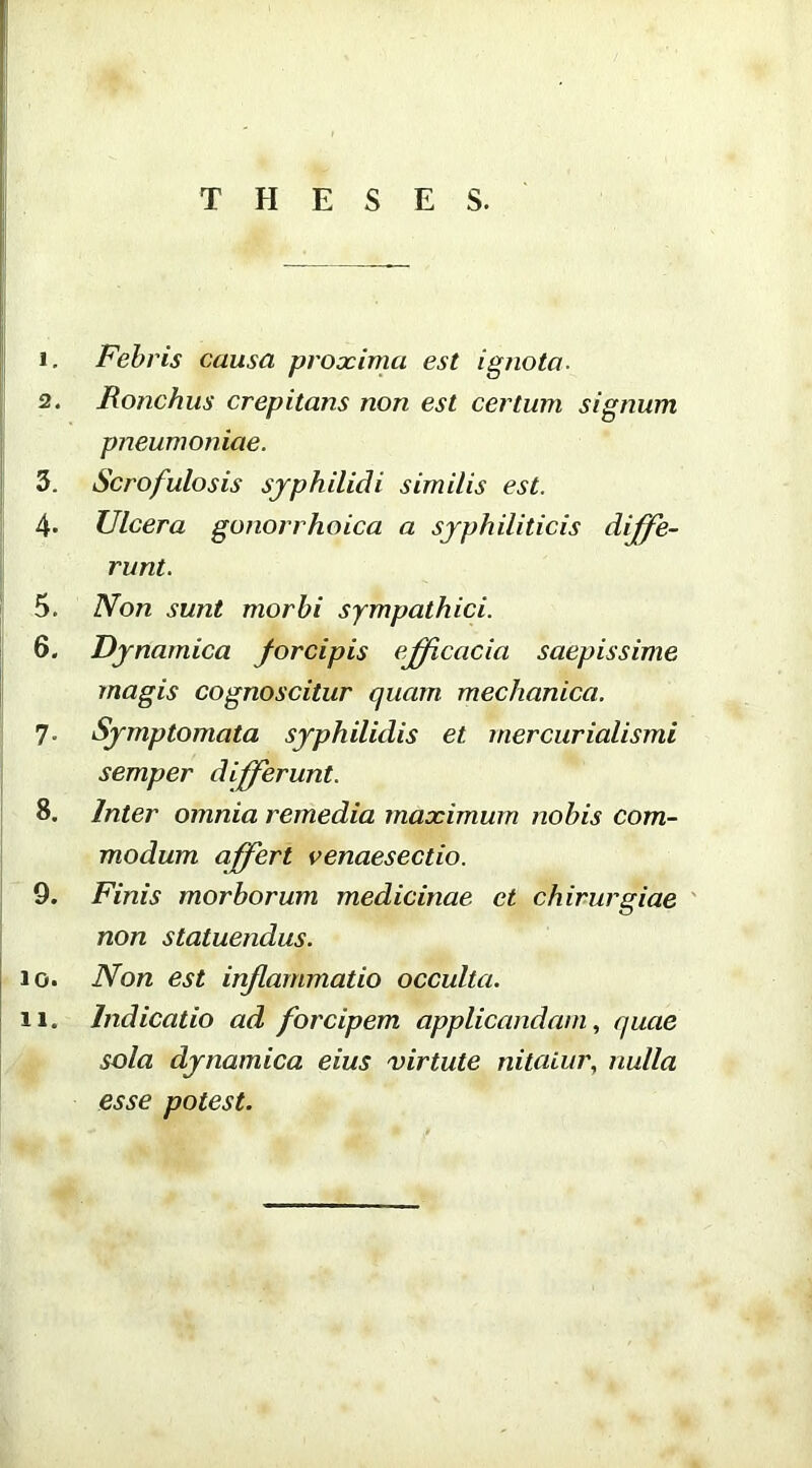 THESES. 1. Febris causa proxima est ignota. 2. Ronchus crepitans non est certum signum pneumoniae. 3. Scrofulosis sjphilidi similis est. 4- Ulcera gonorrhoica a syphiliticis diffe- runt. 5. Non sunt morbi sympathici. 6. Djnamica forcipis efficacia saepissime magis cognoscitur quam mechanica. 7. Symptomata syphilidis et mercurialismi semper differunt. 8. Inter omnia remedia maximum nobis com- modum affert venaesectio. 9. Finis morborum medicinae et chirurgiae ' non statuendus. 10. Non est inf animatio occulta. 11. Indicatio ad forcipem applicandam., quae sola dynamica eius virtute nitaiiir, nulla esse potest.