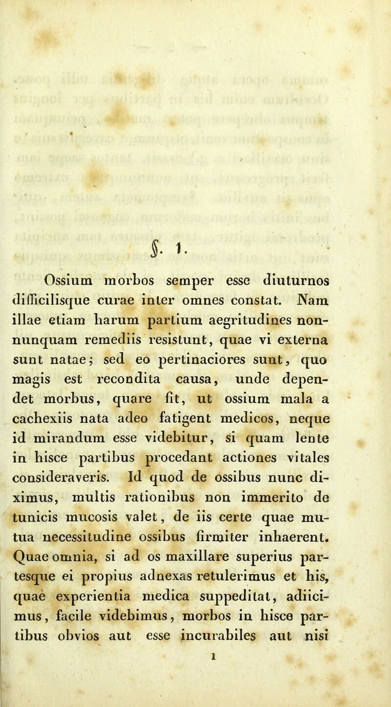 Ossium morbos semper esse diuturnos difficilisque curae inter omnes constat. Nam illae etiam harum partium aegritudines non- nunquam remediis resistunt, quae vi externa sunt nataej sed eo pertinaciores sunt, quo magis est recondita causa, unde depen- det morbus, quare fit, ut ossium mala a cachexiis nata adeo fatigent medicos, neque id mirandum esse videbitur, si quam lente in hisce partibus procedant actiones vitales consideraveris. Id quod de ossibus nunc di- ximus, multis rationibus non immerito de tunicis mucosis valet, de iis certe quae mu- tua necessitudine ossibus firmiter inhaerent. Quae omnia, si ad os maxillare superius par- tesque ei propius adnexas retulerimus et his, quae experientia medica suppeditat, adiici- mus, facile videbimus, morbos in hisce par- tibus obvios aut esse incurabiles aut nisi 1