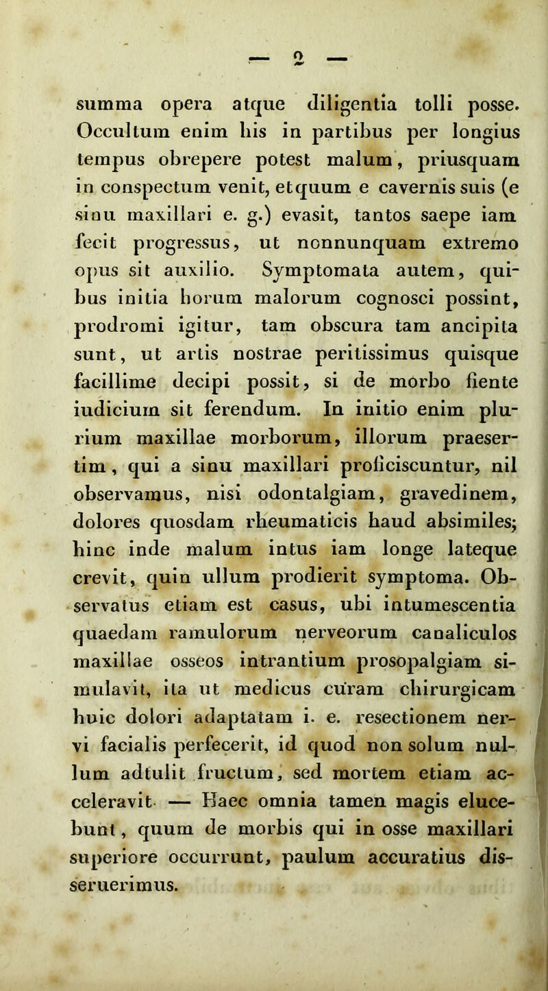 summa opera atque diligentia tolli posse. Occultum enim his in partibus per longius tempus obrepere potest malum, priusquam in conspectum venit, etquum e cavernis suis (e sioii maxillari e. g.) evasit, tantos saepe iam fecit progressus, ut nonnunquam extremo oj)us sit auxilio. Symptomata autem, qui- bus initia borum malorum cognosci possint, prodromi igitur, tam obscura tam ancipita sunt, ut artis nostrae peritissimus quisque facillime decipi possit, si de mOrbo fiente iudiciurn sit ferendum. In initio enim plu- rium maxillae morborum, illorum praeser- tim , qui a sinu maxillari proficiscuntur, nil observamus, nisi odontalgiam, gravedinem, dolores quosdam rheumaticis haud absimiles; bine inde malum intus iam longe lateque crevit, quin ullum prodierit symptoma. Ob- servatus etiam est casus, ubi intumescentia quaedam ramulorum tierveorum canaliculos maxillae osseos intrantium prosopalgiam si- mulavit, ita ut medicus curam chirurgicam huic dolori adaptatam i. e. resectionem ner- vi facialis perfecerit, id quod non solum nul- lum adtulit fructum, sed mortem etiam ac- celeravit — Haec omnia tamen magis eluce- bunt , quum de morbis qui in osse maxillari superiore occurrunt, paulum accuratius dis- seruerimus.