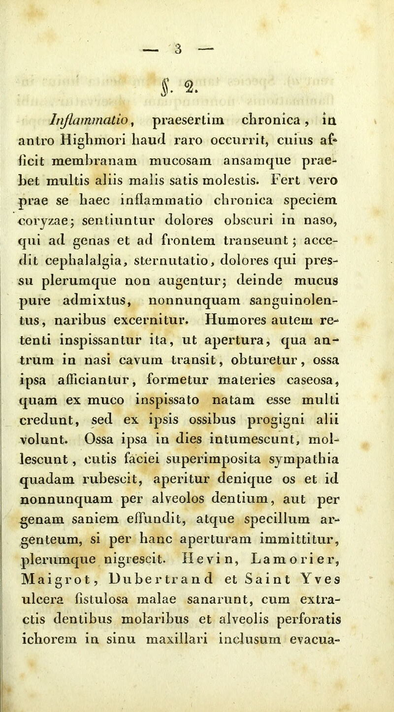 l 2. Iriflammatio, praesertim chronica, in antro Highmori haud raro occurrit, cuius af“ ficit membranam mucosam ansamque prae- bet multis aliis malis satis molestis. Fert vero prae se haec inflammatio chronica speciem coryzae; sentiuntur dolores obscuri in naso, qui ad genas et ad frontem transeunt; acce- dit cephalalgia, sternutatio, dolores qui pres- su plerumque non augentur; deinde mucus pure admixtus, nonnunquam sanguinolen- j tus, naribus excernitur. Humores autem re- tenti inspissantur ita, ut apertura, qua an- trum in nasi cavum transit, obturetur, ossa ipsa afficiantur, formetur materies caseosa, quam ex muco inspissato natam esse multi credunt, sed ex ipsis ossibus progigni alii volunt. Ossa ipsa in dies intumescunt, mol- lescunt , cutis faciei superimposita sympathia quadam rubescit, aperitur denique os et id nonnunquam per alveolos dentium, aut per j genam saniem effundit, atque specillum ar- ! genteum, si per hanc aperturam immittitur, j plerumque nigrescit. Hevin, Lamorier, Maigrot, Dubertrand et Saint Yves ulcera fistulosa malae sanarunt, cum extra- ' ctis dentibus molaribus et alveolis perforatis ichorem in sinu maxillari inclusum evacua- i'