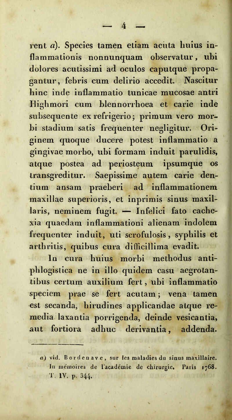 rent a). Species tamen etiam acuta huius in- flammaliouis nonnunquam observatur, ubi dolores acutissimi ad oculos caputque propa- gantur, febris cum delirio accedit. Nascitur bine inde inflammatio tunicae mucosae antri Ilighmori cum blennorrboea et carie inde subsequente ex refrigerio; primum vero mor- bi stadium satis frequenter negligitur. Ori- ginem quoque ducere potest inflammatio a gingivae morbo, ubi formam induit parulidis, atque postea ad periosteum ipsumque os transgreditur. Saepissime autem carie den- tium ansam pi-aeberi ad inflammationem maxillae superioris, et inprirais sinus maxil- laris, neminem fugit. — Infelici fato cache- xia quaedam inflammationi alienam indolem frequenter induit, uti scrofulosis, syphilis et arthritis, quibus cura difficillima evadit. In cura huius morbi methodus anti- phlogislica ne in illo quidem casu aegrotan- tibus certum auxilium fert, ubi inflammatio speciem prae se fert acutam; vena tamen est secanda, hirudines applicandae atque re- media laxantia porrigenda, deinde vesicantia, aut fortiora adhuc derivantia, addenda. a) vid. Bordenave, sur les maladies du sinus inaxillaire. In nieiiioires de lacadeinie de chirurgie, Paris ij68. T, IV. p. 344.