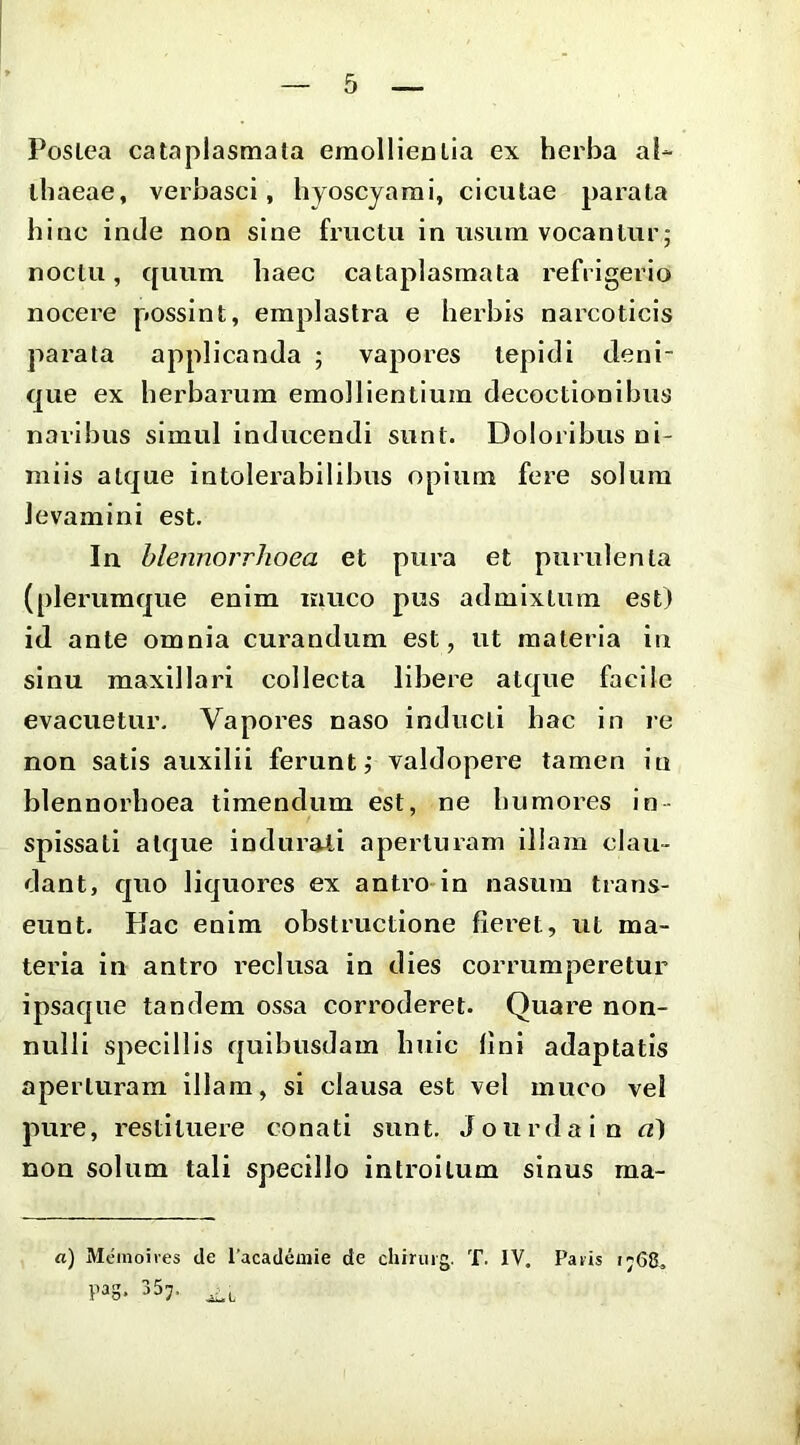 PosLea cataplasmata emollientia ex herba al- thaeae, verbasci, hyoscyami, cicutae parata hinc inde non sine fructu in usum vocantur; noctu, quum haec cataplasmata refrigerio nocere possint, emplastra e herbis narcoticis parata applicanda ; vapores tepidi deni- que ex herbarum emollientium decoctionibus naribus simul inducendi sunt. Doloribus ni- miis atque intolerabilibus opium fere solum levamini est. In hlennorrhoea et pura et purulenta (plerumque enim muco pus admixtura est) id ante omnia curandum est, ut materia itt sinu maxillari collecta libere atque facile evacuetur. Vapores naso inducti hac in re non satis auxilii ferunt j valdopere tamen in blennorhoea timendum est, ne humores in- spissati atque indurati aperlmam illam clau- dant, quo liquores ex antro in nasum trans- eunt. Hac enim obstructione fieret, ut ma- teria in antro reclusa in dies corrumperetur ipsaque tandem ossa corroderet. Quare non- nulli specillis quibusdam huic lini adaptatis aperturam illam, si clausa est vel muco vel pure, restituere conati sunt. Jourdain a^ non solum tali specillo introitum sinus ma- ti) Meinoiies de 1'academie de chirurg. T. IV. Paris r;68^ pag- 35;.