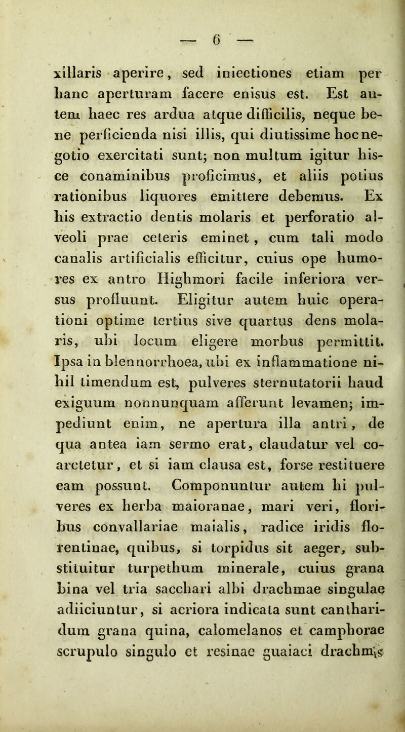 xillaris aperire, sed iniectiones etiam per hanc aperturam facere enisus est. Est au- tem haec res ardua atque difficilis, neque be- ne perficienda nisi illis, qui diutissime hoc ne- gotio exercitati suntj non multum igitur his- ce conaminibus proficimus, et aliis potius rationibus liquores emittere debemus. Ex his extractio dentis molaris et perforatio al- veoli prae ceteris eminet, cum tali modo canalis artificialis efficitur, cuius ope humo- res ex antro Highmori facile inferiora ver- sus profluunt. Eligitur autem huic opera- tioni optime tertius sive quartus dens mola- ris, ubi locum eligere morbus permittit. Ipsa in blennorrlioea, ubi ex inflammatione ni- hil timendum est, pulver-es sternutatorii haud exiguum nonnunquam afferunt levamen; im- pediunt enim, ne apertura illa antri, de qua antea iam sermo erat, claudatur vel co- arctetur, et si iam clausa est, forse restituere eam possunt. Componuntur autem hi pul- veres ex herba maloranae, mari veri, flori- bus convallarlae maialis, radice iridis flo- rentinae, quibus, si torpidus sit aeger, sub- stituitur turpethum minerale, cuius grana bina vel tria sacchari albi drachmae singulae adiiciuntur, si acriora indicata sunt canthari- dum grana quina, calomelanos et camphorae scrupulo singulo ct resinae guaiaci drachm\s