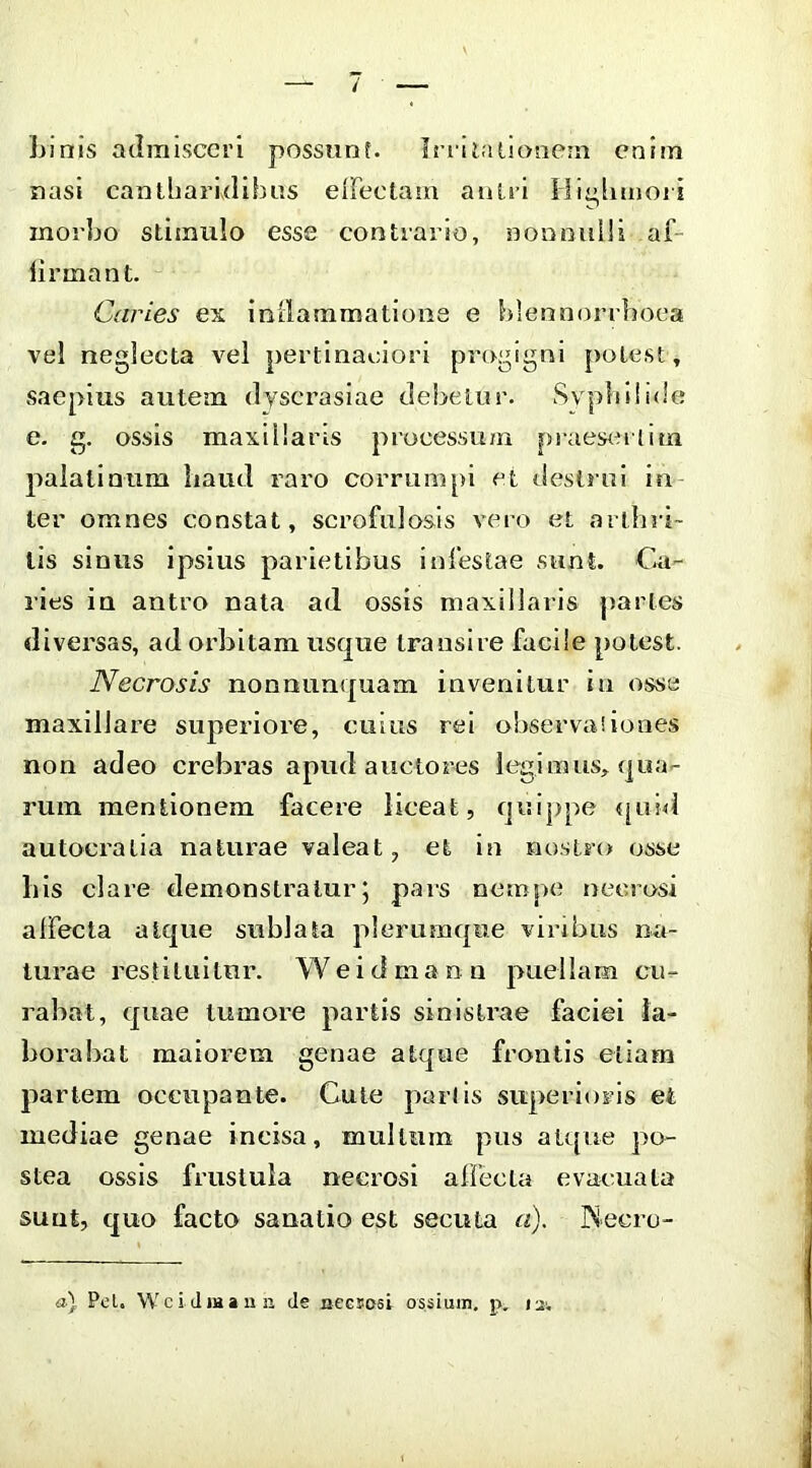 Linis admisceri posstinf. Inilalionein enim nasi cantharidibus eiFectam autri Hi^limoii morbo stimulo esse contrario, nonnulli af- lirmant. Caries ex inrlammatiooe e hlennorrhoca vel neglecta vel pertinaoiori progigni potest, saepius autem dyscrasiae debetur. LSvphiiide e. g. ossis maxillaris processum praes<nlim palatinum Laud raro corrumpi et destrui in- ter omnes constat, scrofulosis vero et arthri- tis sinus ipsius parietibus Inlestae sunt. Ca- ries in antro nata ad ossis maxillaris paries diversas, ad orbitam usque transire facile potest. Necrosis nonuunquam invenitur ia osse maxillare superiore, cuius rei observa!iooes non adeo crebras apud auctores legimus, qua- rum mentionem facere liceat, quij)pe «|uh1 autocralia naturae valeat, et in nostro osse Lis clare demonstratur j pais nempe necrosi affecta atque sublata plerumque viribus na- turae restituitur. We id manu puellam cu- rabat, quae tumore partis sinistrae faciei la- boi’abat maioi-em genae atque frontis etiam partem occupante. Cute partis superioris et mediae genae incisa, mullum pus aU[ue po- stea ossis frustula necrosi affecta evacuata suat, quo facto sanatio est secuta a). INecro- a) Pel. Wci Jwaun de necsoei ossium, p. lui