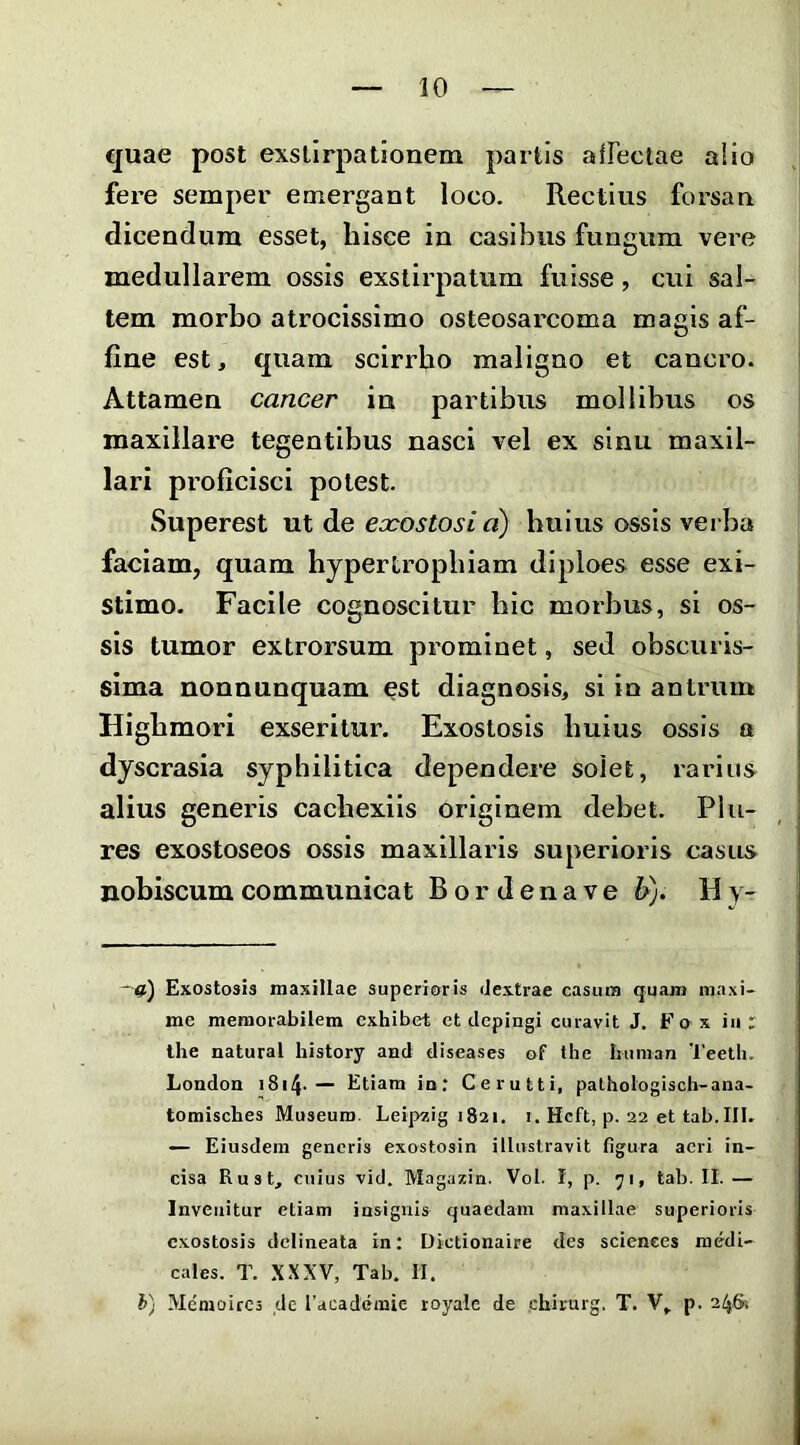 quae post exstirpationem partis afFectae alio fere semper emergant loco. Rectius forsan dicendum esset, hisce in casibus fungum vere medullarem ossis exstirpatum fuisse, cui sal- tem morbo atrocissimo osteosarcoma magis af- fine est, quam scirrho maligno et cancro. Attamen cancer in partibus mollibus os maxillare tegentibus nasci vel ex sinu maxil- lari proficisci potest. Superest ut de exostosi d) huius ossis verba faciam, quam hypertrophiam diploes esse exi- stimo. Facile cognoscitur hic morbus, si os- sis tumor extrorsum px'ominet, sed obscuris- sima nonnunquam est diagnosis, si in antrum Highmori exseritur. Exostosis huius ossis a dyscrasia syphilitica dependere solet, rarius^ alius generis cachexiis originem debet. Plu- res exostoseos ossis maxillaris superioris casus nobiscum communicat B o r d e n a v e Jdj. H y- —Exostosis maxillae superioris dextrae casum quam maxi- me memorabilem exhibet et depingi curavit J. Fo x iu r Ihe natural history and diseases of the bunian Teetli. London i8i4-— Etiam in; Cerutti, pathologisch-ana- tomisches Museum. Leipzig 1821. 1. Hcft, p. 22 et tab.III. — Eiusdem generis exostosin illustravit figura aeri in- cisa Rust, cuius vid. Magazin. Vol. I, p. 71, tab. II. — Invenitur etiam insignis quaedam maxillae superioris exostosis dclineata in; Dictionaire des Sciences medi- cales. T. XXXV, Tab. II. h) Memoircs ,de racadeinie royale de chirurg. T. V, p. 246: