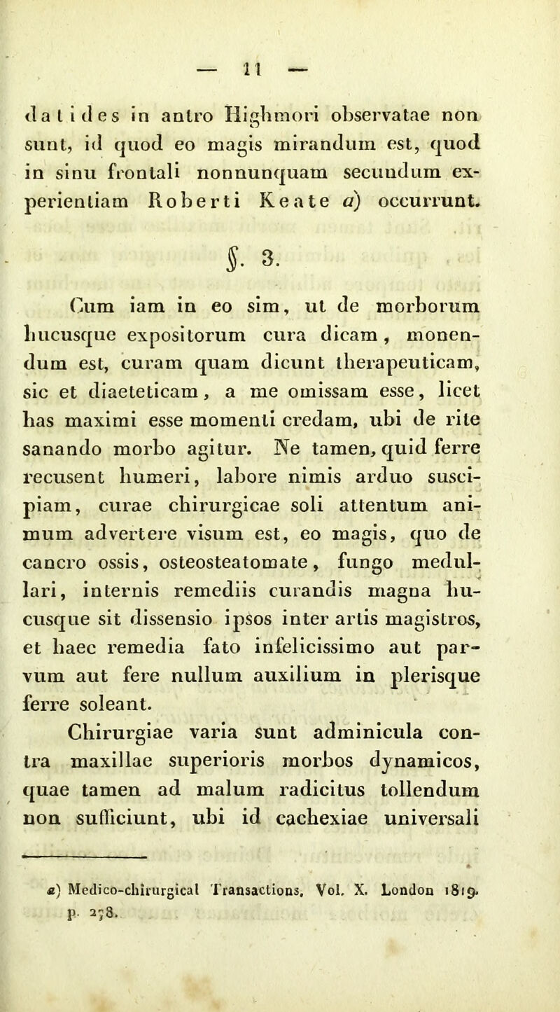 (lalicles In antro Highmori observatae non sunt, id quod eo magis mirandum est, quod in sinu frontali nonnunquam secundum ex- peidenliam Roberti Keate a) occurrunt. 5. 3. Cum iara in eo sim, ut de morborum liucusque expositorum cura dicam, monen- dum est, curam quam dicunt therapeuticam, sic et diaeteticam, a me omissam esse, licet has maximi esse momenti credam, ubi de rite sanando morbo agitur. Ne tamen, quid ferre recusent humeri, labore nimis arduo susci- piam, curae chirurgicae soli attentum ani- mum adverteie visum est, eo magis, quo de cancro ossis, osteosteatomate, fungo medul- lari, internis remediis curandis magna hu- cusque sit dissensio ipsos inter artis magistros, et haec remedia fato infelicissime aut par- vum aut fere nullum auxilium in plerisque ferre soleant. Chirurgiae varia sunt adminicula con- tra maxillae superioris morbos dynamicos, quae tamen ad malum radicitus tollendum non sufliciunt, ubi id cachexiae universali «) Medico-chirurgical Transactions, Vol, X. London 1819. p 2; 3.