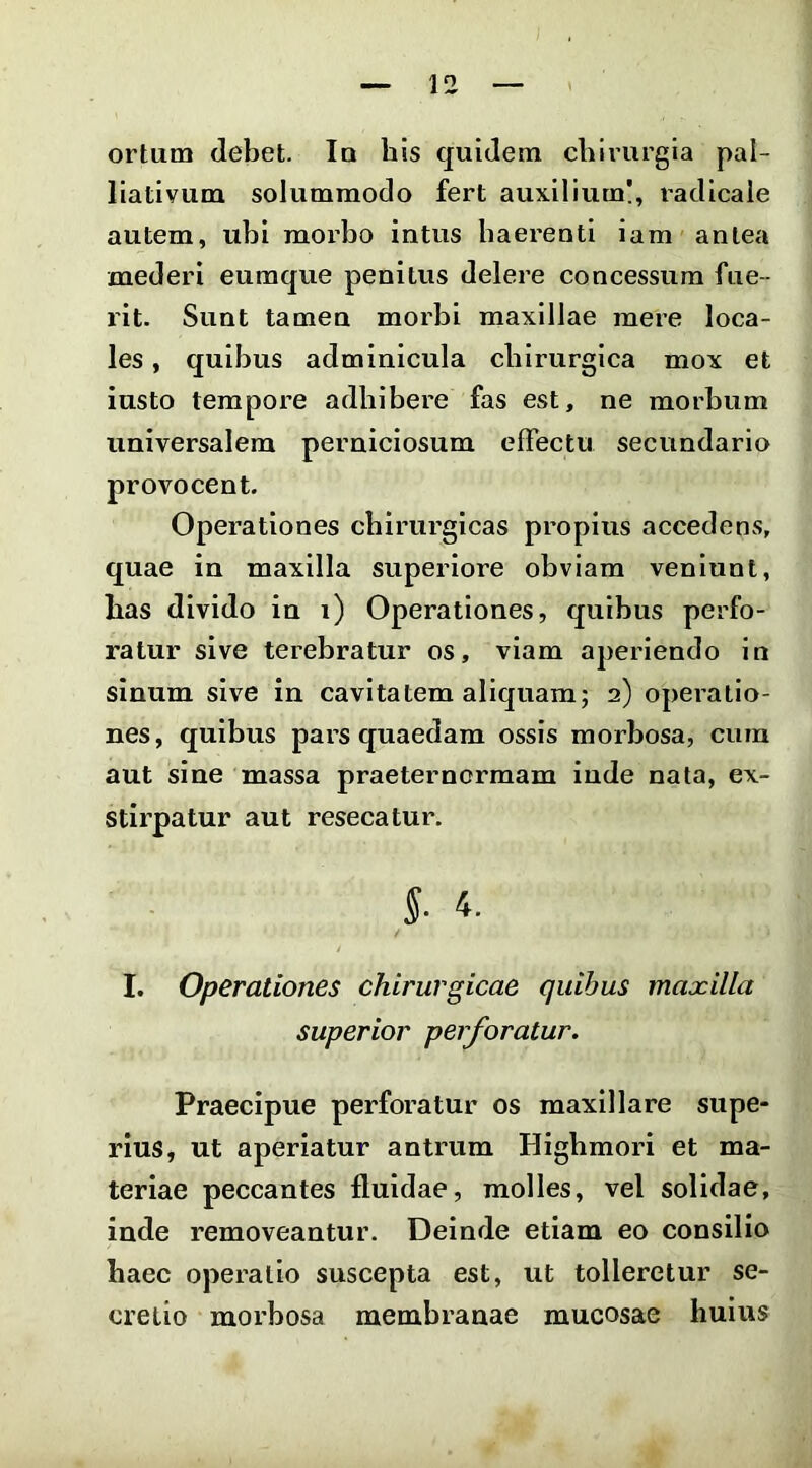 ortum debet. Iu his quidem chirurgia pal- liativum solummodo fert auxilium!, radicale autem, ubi moi'bo intus haerenti iam antea mederi eumque penitus delere concessum fue- rit. Sunt tamen morbi maxillae mere loca- les , quibus adminicula chirurgica mox et iusto tempore adhibere fas est, ne morbum universalem perniciosum effectu secundario provocent. Operationes chirurgicas propius accedens, quae in maxilla superiore obviam veniunt, has divido in i) Operationes, quibus perfo- ratur sive terebratur os, viam aperiendo in sinum sive in cavitatem aliquam; 2) operatio- nes, quibus pars quaedam ossis morbosa, cura aut sine massa praeternormam inde nata, ex- stirpatur aut resecatur. I. Operationes chirurgicae quibus maxilla Praecipue perforatur os maxillare supe- rius, ut aperiatur antrum Higbmori et ma- teriae peccantes fluidae, molles, vel solidae, inde removeantur. Deinde etiam eo consilio haec operatio suscepta est, ut tolleretur se- cretio morbosa membranae mucosae huius superior perforatur.