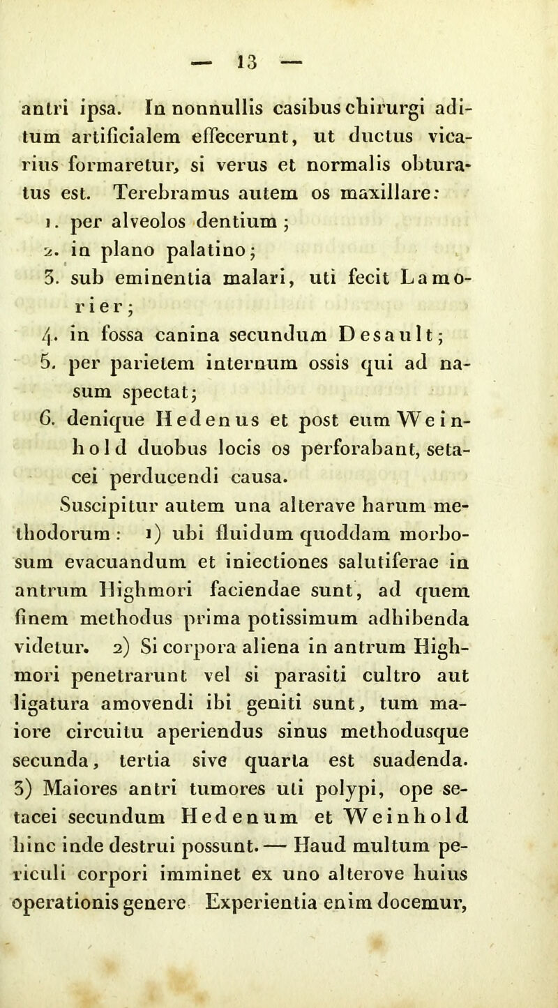 antri ipsa. In nonnullis casibus chirurgi adi- tum artificialem eflecerunt, ut ductus vica- rius formaretur, si verus et normalis obtura- tus est. Terebramus autem os maxillare; 1. per alveolos dentium ; 2. in plano palatino; 3. sub eminentia malari, uti fecit Lamo- r i e r ; /|. in fossa canina secundum Desault; 6, per parietem internum ossis qui ad na- sum spectat; 6. denique Hedenus et post eumWein- hold duobus locis os perforabant, seta- cei perducendi causa. Suscipitur autem una alterave harum me- thodorum : i) ubi fluidum quoddam morbo- sum evacuandum et iniectiones salutiferae in antrum Highmori faciendae sunt, ad quem finem methodus prima potissimum adbibenda videtur. 2) Si coipora aliena in antrum High- mori penetrarunt vel si parasiti cultro aut ligatura amovendi ibi geniti sunt, tum ma- iore circuitu aperiendus sinus methodusque secunda, tertia sive quarta est suadenda. 5) Maiores antri tumores uti polypi, ope se- tacei secundum Hedenum etWeinhold hinc inde destrui possunt.— Haud multum pe- riculi corpori imminet ex uno alterove huius operationis genere Experientia enim docemur.