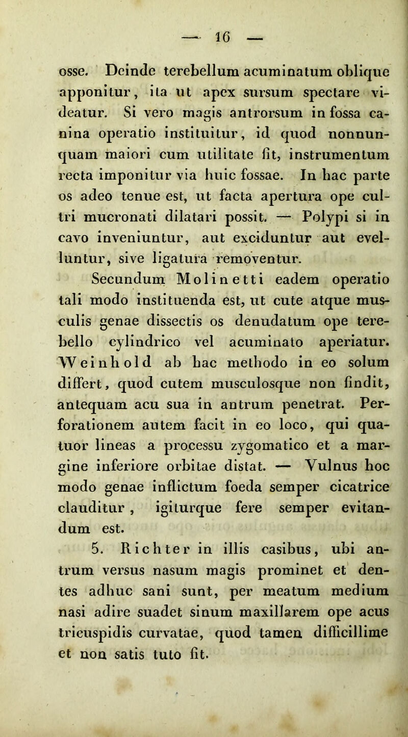 osse. Deinde terebellum acuminatum oblique apponitur, ita ut apex sursum spectare vi- deatur. Si vero magis antrorsum in fossa ca- nina operatio instituitur, id quod nonnun- quain maiori cum utilitate fit, instrumentum recta imponitur via huic fossae. In hac parte os adeo tenue est, ut facta apertura ope cul- tri mucronati dilatari possit. — Polypi si in cavo inveniuntur, aut exciduntur aut evel- luntur, sive ligatura removentur. Secundum Molinetti eadem operatio tali modo instituenda est, ut cute atque mus- culis genae dissectis os denudatum ope tere- bello cylindrico vel acuminato aperiatur. Weinhold ab hac methodo in eo solum differt, quod cutem musculosque non findit, antequam acu sua in antrum penetrat. Per- forationem autem facit in eo loco, qui qua- tuor lineas a processu zygomatico et a mar- gine inferiore orbitae distat. — Vulnus hoc modo genae inflictum foeda semper cicatrice clauditur, igiturque fere semper evitan- dum est. 5. Richter in illis casibus, ubi an- trum versus nasum magis prominet et den- tes adhuc sani sunt, per meatum medium nasi adire suadet sinum maxillarem ope acus tricuspidis curvatae, quod tamen difficillime et non satis tuto fit.