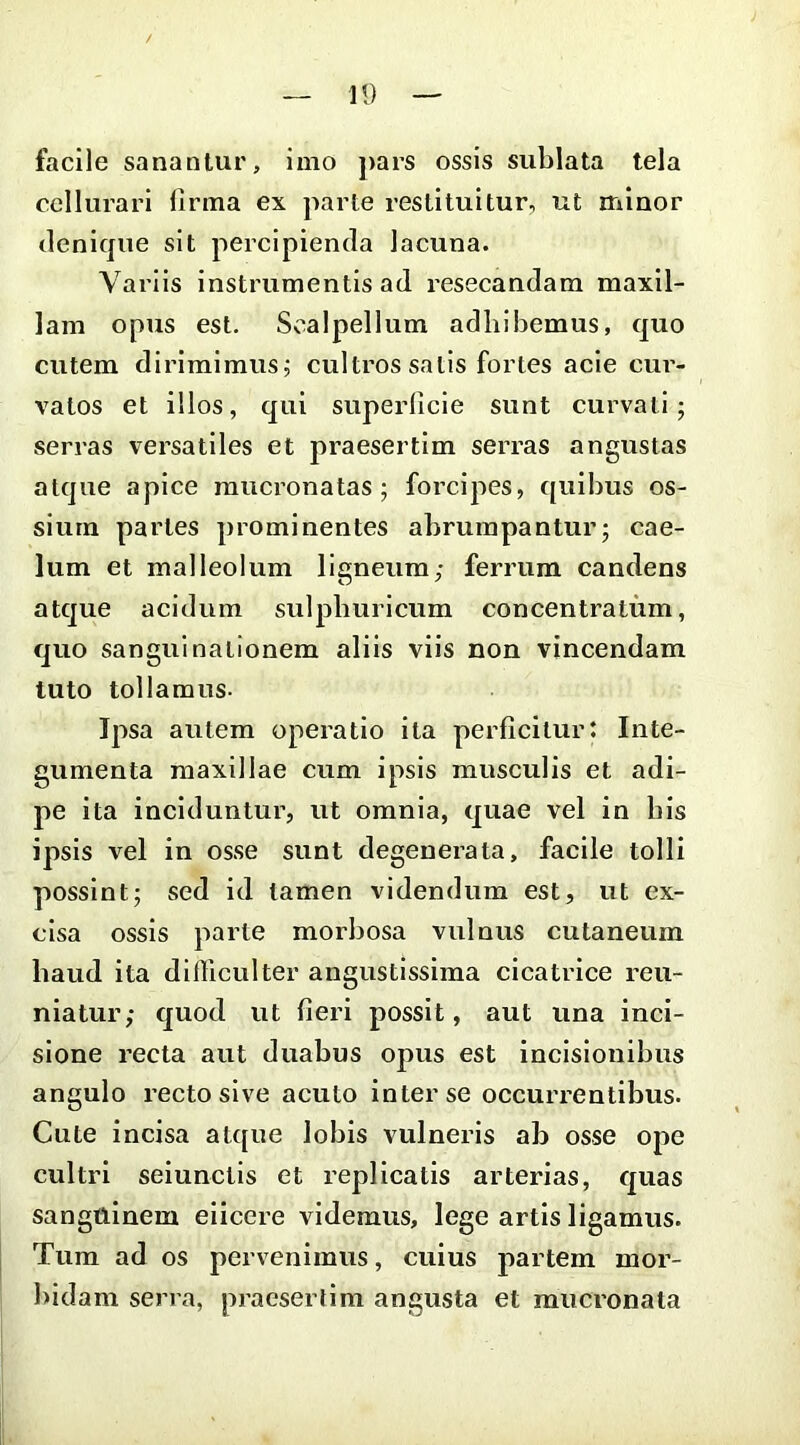 facile sanantur, imo pars ossis sublata tela ccllurari firma ex parte restituitur, ut minor denique sit percipienda lacuna. Variis instrumentis ad resecandam maxil- lam opus est. Scalpellum adhibemus, quo cutem dirimimus j cultros satis fortes acie cui’- vatos et illos, qui superficie sunt curvati; serras versatiles et praesertim serras angustas atque apice mucronatas; forcipes, quibus os- sium partes prominentes abrumpantur; cae- lum et malleolum ligneum; ferrum candens atque acidum sulpburicum concentratum, quo sangui nationem aliis viis non vincendam tuto tollamus- Ipsa autem operatio ita perficitur: Inte- gumenta maxillae cum ipsis musculis et adi- pe ita inciduntur, ut omnia, quae vel in bis ipsis vel in osse sunt degenerata, facile tolli possint; sed id tamen videndum est, ut ex- cisa ossis parte morbosa vulnus cutaneum haud ita difficulter angustissima cicatrice reu- niatur; quod ut fieri possit, aut una inci- sione recta aut duabus opus est incisionibus angulo recto sive acuto inter se occurrentibus. Cute incisa atc[ue lobis vulneris ab osse ope cultri seiunctls et replicatis arterias, quas sanguinem elicere videmus, lege artis ligamus. Tum ad os pervenimus, cuius partem mor- bidam serra, praesertim angusta et mucronata