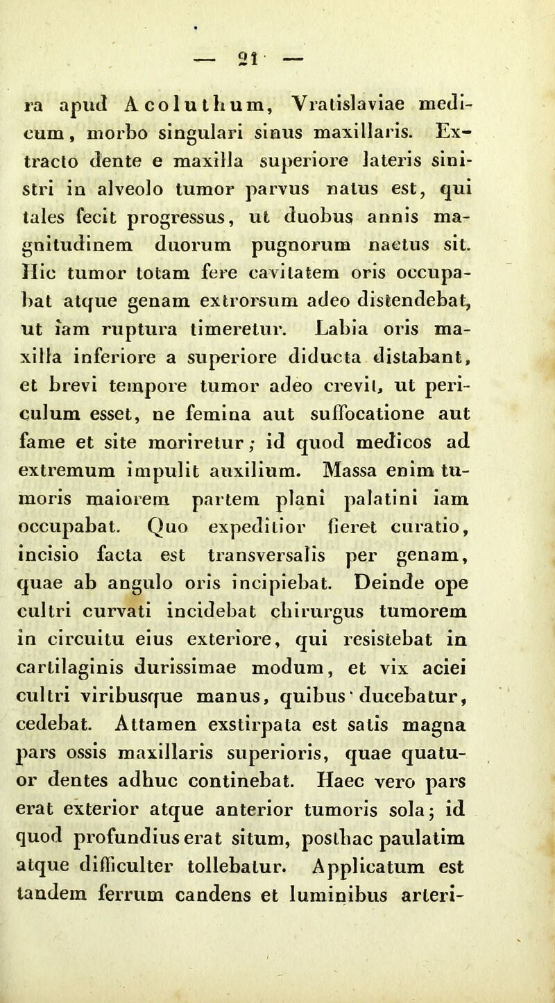 ra apud Acoluthum, Vralislaviae medi- cum , morbo singulari sinus maxillaris. Ex- ti^acto dente e maxilla superiore lateris sini- stri in alveolo tumor parvus natus est, qui tales fecit progressus, ut duobus annis ma- gnitudinem duorum pugnorum naetus sit. Hic tumor totam fere cavitatem oris occupa- bat atque genam exlrorsum adeo distendebat, ut iam ruptura timeretur. Labia oris ma- xilla inferiore a superiore diducta distabant, et brevi tempore tumor adeo crevi 1, ut peri- culum esset, ne femina aut suffocatione aut fame et site morirelur; id quod medicos ad extremum impulit anxiliura. Massa enim tu- moris maiorem partem plani palatini iam occupabat. Quo expeditior fieret cui’atio, incisio facta est transversalis per genam, quae ab angulo oris incipiebat. Deinde ope cultri curvati incidebat cblrui’gus tumorem in circuitu eius exteriore, qui resistebat iu cartilaginis durissimae modum, et vix aciei cultri virlbusffue manus, quibus'ducebatur, cedebat. Attamen exstirpata est satis magna pars ossis maxillaris superioris, quae quatu- or dentes adhuc continebat. Haec vero pars erat exterior atque anterior tumoris sola; id quod profundius erat situm, posthac paulatlm atque difficulter tollebatur. Applicatum est tandem ferrum candens et luminibus arleri-