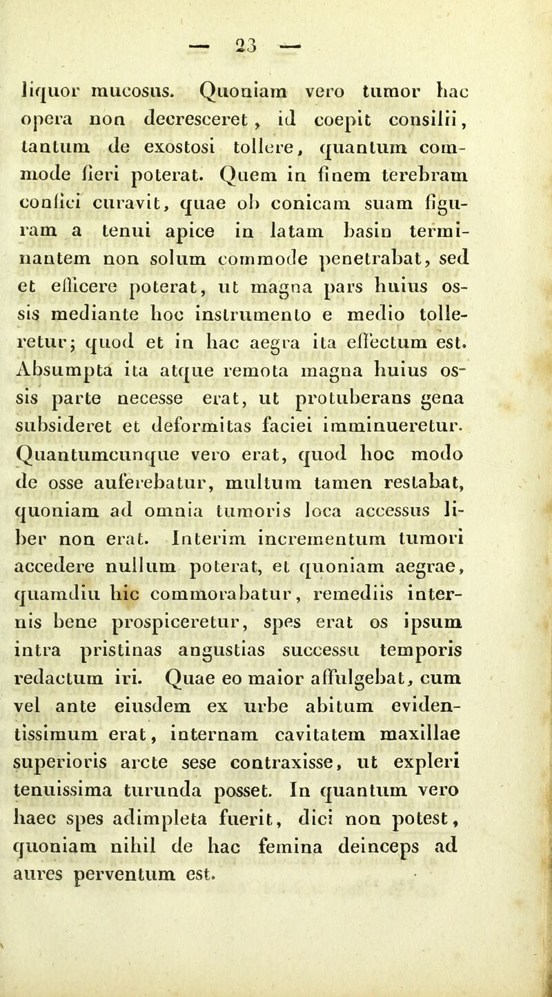 liquor raiicosus. Quouiara vero tumor hac opera non decresceret , id coepit consilii, tantum de exostosi tollere, quantum com- mode heri poterat. Quem in finem terebram confici curavit, qilae oh conicam suam figu- ram a tenui apice in latam basin tei^rai- nantem non solum commode penetrabat, sed et ellicere poterat, ut magna pars huius os- sis mediante hoc instrumento e medio tolle- retur; quod et in hac aegra ita efiectum est. iVbsumpta ita atque remota magna huius os- sis parte necesse erat, ut protuberans gena siibsideret et deformitas faciei imminueretur. Quantumcunque vero erat, quod hoc modo de osse auferebatur, multum tamen restabat, quoniam ad omnia tumoris loca accessus li- ber non erat. Interim incrementum tumori accedere nullum poterat, et quoniam aegrae, quamdiu hic commorabatur, remediis inter- nis bene prospiceretur, spes erat os ipsum intra pristinas angustias successu temporis redactum iri. Quae eo maior affulgebat, cum vel ante eiusdem ex urbe abitum eviden- tissiraum erat, internam cavitatem maxillae superioris arcte sese contraxisse, ut expleri tenuissima turunda posset. In quantum vero haec spes adimpleta fuerit, dici non potest, quoniam nihil de hac femina deinceps ad aures perventum est. 3