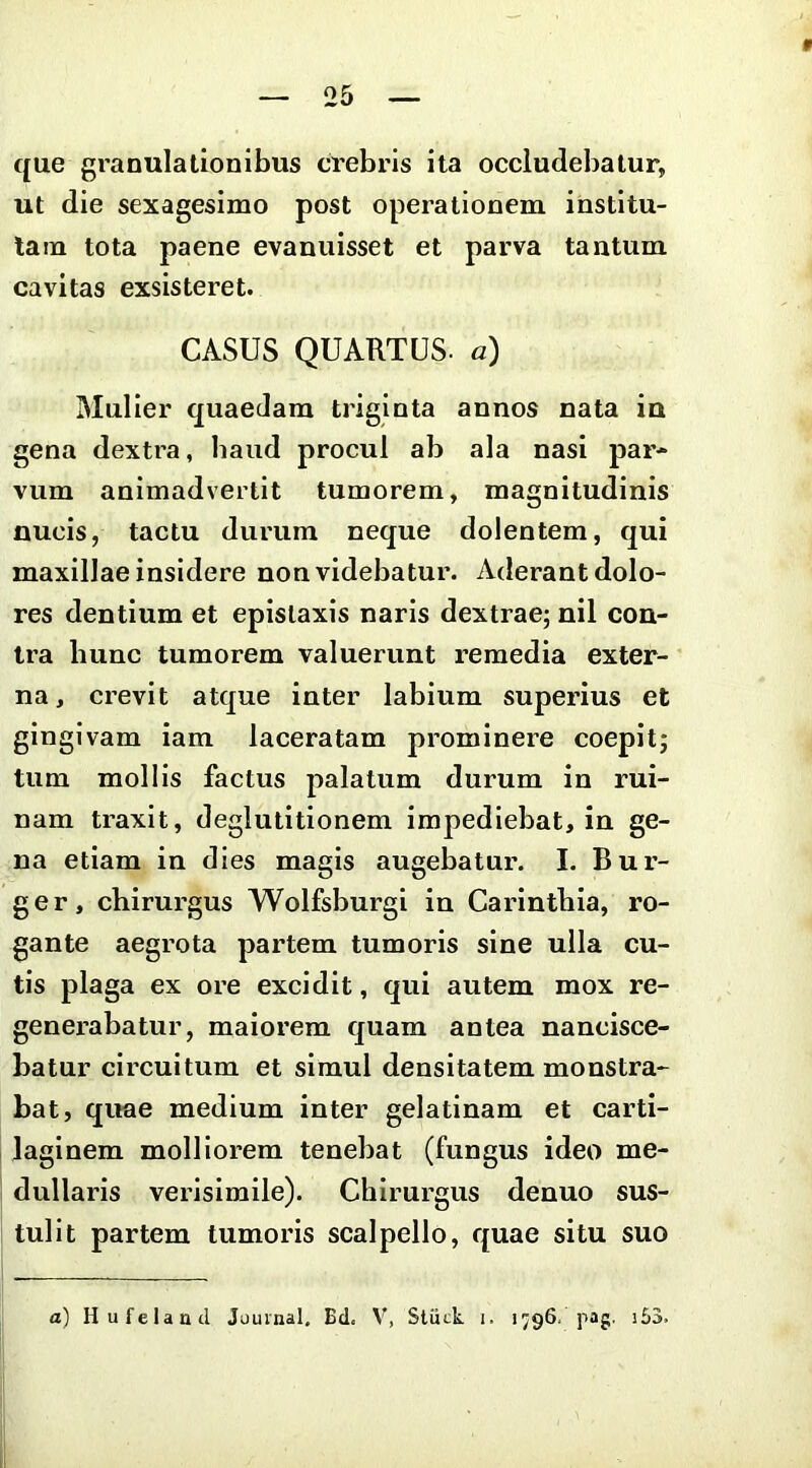 que granulationibus crebris ita occludebatur, ut die sexagesimo post operationem institu- tam tota paene evanuisset et parva tantum cavitas exsisteret. CASUS QUARTUS, a) Mulier quaedam triginta annos nata ia gena dextra, baud procul ab ala nasi par* vum animadvertit tumorem, magnitudinis nucis, tactu durum neque dolentem, qui maxillae insidere non videbatur. Aderant dolo- res dentium et epistaxis naris dextrae; nil con- tra hunc tumorem valuerunt remedia exter- na , crevit atque inter labium superius et gingivam iam laceratam prominere coepit; tum mollis factus palatum durum in rui- nam traxit, deglutitionem impediebat, in ge- na etiam in dies magis augebatur. I. Bur- ger, chirurgus Wolfsburgi in Carinthla, ro- gante aegrota partem tumoris sine ulla cu- tis plaga ex ore excidit, qui autem mox re- generabatur, maiorem quam antea nancisce- batur circuitum et simul densitatem monstra- bat, quae medium inter gelatinam et carti- laginem molliorem tenebat (fungus ideo me- dullaris verisimile). Chirurgus denuo sus- tulit partem tumoris scalpello, quae situ suo a) Hufelaad Jjuinal. Bd< V, Stuck i. 1796. pag. i53.