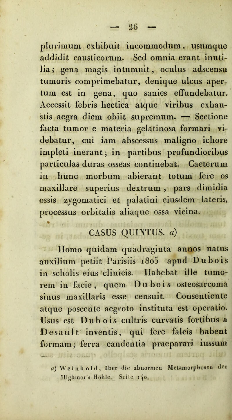 plurimum exhibuit incommodum, iisumque addidit causticorum. Sed omnia erant inuti- lia; gena magis intumuit, oculus adscensii tumoris comprimebatur, denique ulcus aper- tum est in gena, quo sanies effundebatur. Accessit febris hectica atque viribus exbau- slis aegra diem obiit supremum. — Sectione facta tumor e materia gelatinosa formari vi- debatur, cui iam abscessus maligno icbore impleti inerant; in partibus profundioribus particulas duras osseas continebat. Caeterum in hunc morbum abierant totum fere os maxillare superius dextrum , pars dimidia ossis zygomatici et palatini eiusdem lateris, processus orbitalis aliaque ossa vicina. CASUS QUINTUS, a) Homo quidam quadraginta annos natus auxilium petiit Parisiis i8o5 apud Dubois in scholis eius‘clinicis. Habebat ille tumo- rem in facie, quem Dubois osleosarcoma sinus maxillaris esse censuit. Consentiente atque poscente aegroto instituta est operatio. Usus est Dubois cultris curvatis fortibus a Desault inventis, qui fere falcis habent formam; ferra candentia praeparari iussum a) W e i II h, o 1 cl, iibcr tlir abnormcn Metamoiplioseii fler Hi”hinoi’a Hohle. Sfilc j^o.