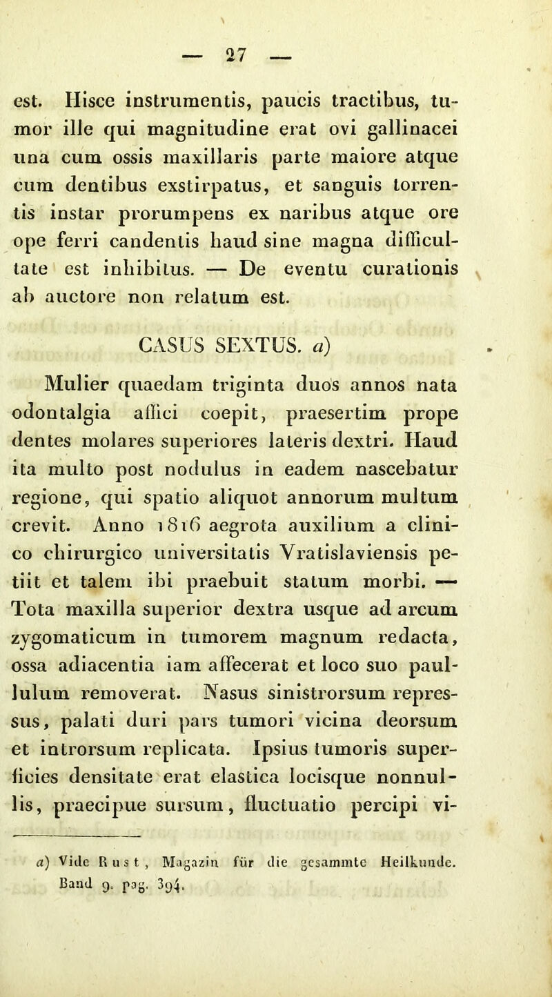 est. Hisce instrumentis, paucis tractibus, tu- mor ille qui magnitudine erat ovi gallinacei una cum ossis maxillaris parte maiore atque cum dentibus exstirpatus, et sanguis torx’en- tis instar prorumpens ex naribus atque ore ope ferri candentis haud sine magna difficul- tate est inhibitus. — De eventu curationis ab auctore non relatum est. CASUS SEXTUS, a) Mulier quaedam triginta duos annos nata odontalgia affici coepit, praesertim prope dentes molares superiores lateris dextri. Haud ita multo post nodulus in eadem nascebatur regione, qui spatio aliquot annorum multum crevit. Anno 1816 aegrota auxilium a clini- co chirurgico universitatis Vratlslaviensis pe- tiit et talem ibi praebuit statum morbi. — Tota maxilla superior dextra usque ad arcum zygomaticum in tumorem magnum redacta, ossa adiacentia iam affecerat et loco suo paul- lulum removerat. Nasus sinistrorsum repres- sus, palati duri pais tumori vicina deorsum et introrsum replicata. Ipsius tumoris super- ficies densitate erat elastica locisque nonnul- lis, praecipue sursum, fluctuatio percipi vi- d) Vide Riist, Magazin fiir die gesammte Heilkimde. Band 9. pag, 394.