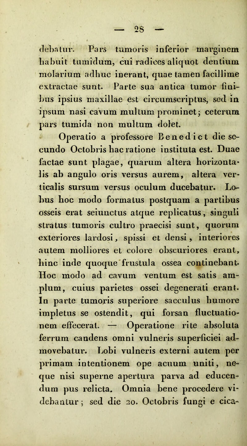 2S (lebfitur. Pars tumoris inferior marginem habuit tumidum, cui radices allcfuot dentium molarium adhuc inerant, quae tamen facillime extractae sunt. Parte sua antica tumor fini- luis ipsius maxillae est circumscriptus, sed ia ipsum nasi cavum multum prominet j ceterum pars tumida non multum tlolet. Operatio a professore Benedict die se- cundo Octobris hac ratione instituta est. Duae factae sunt plagae, quarum altera horizonta- lis ah angulo oris versus aurem, altera ver- ticalis sursum versus oculum ducebatur. Lo- bus hoc modo formatus postquam a partibus osseis erat seiuuetus atque replicatus, singuli stratus tumoris cultro praecisi sunt, quorum exteriores lardosi, spissi et densi, interiores autem molliores et colore obscuriores erant, hinc inde quoque'frustula ossea continebant- Hoc modo ad cavum ventum est satis am- plum, culus parietes ossei degenerati erant. In parte tumoris superiore sacculus humore impletus se ostendit, qui forsan fluctuatio- nem effecerat. — Operatione rite absoluta ferrum candens omni vulneris superficiei ad- movebatur. Lobi vulneris externi autem per primam intentionem ope acuum uniti, ne- que nisi superne apertura parva ad educen- dum pus relicta. Omnia bene procedere vi- debantur; sed die 20. Octobris fungi e cica-