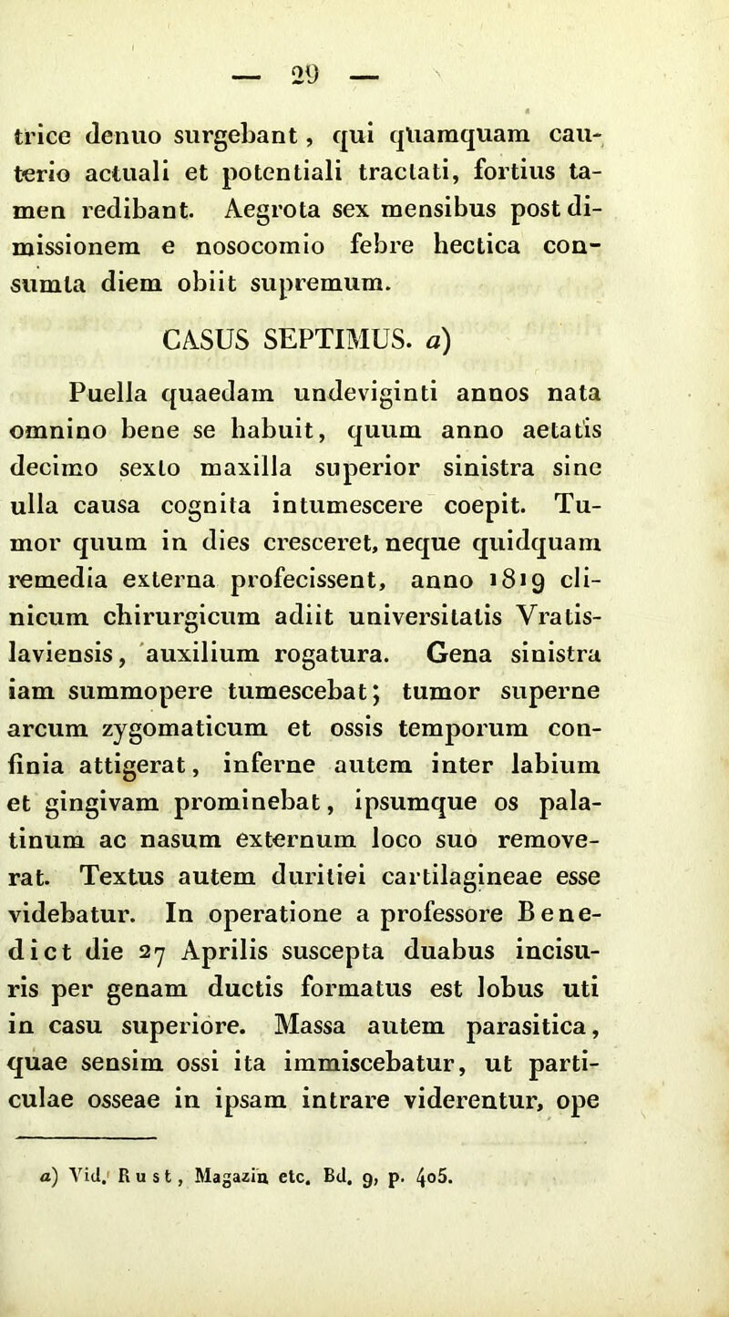 trice deniio surgebant, qui qUamquam cau- terio actuali et potentiali tractati, fortius ta- men redibant. Aegrota sex mensibus post di- missionem e nosocomio febre hectica con- sumla diem obiit supremum. CASUS SEPTIMUS, a) Puella quaedam undeviginti annos nata omnino bene se habuit, quum anno aetatis decimo sexto maxilla superior sinistra sine ulla causa cognita intumescere coepit. Tu- mor quum in dies cresceret, neque quidquam remedia externa profecissent, anno 1819 cli- nicum chirurgicum adiit universitatis Vratis- laviensis, 'auxilium rogatura. Gena sinistra iam summopere tumescebat; tumor superne arcum zygomaticum et ossis temporum con- finia attigerat, inferne autem inter labium et gingivam prominebat, ipsumque os pala- tinum ac nasum externum loco suo remove- rat. Textus autem duritiei cartilagineae esse videbatur. In operatione a professore Bene- dict die 527 Aprilis suscepta duabus incisu- ris per genam ductis formatus est lobus uti in casu superiore. Massa autem parasitica, quae sensim ossi ita immiscebatur, ut parti- culae osseae in ipsam intrare viderentur, ope