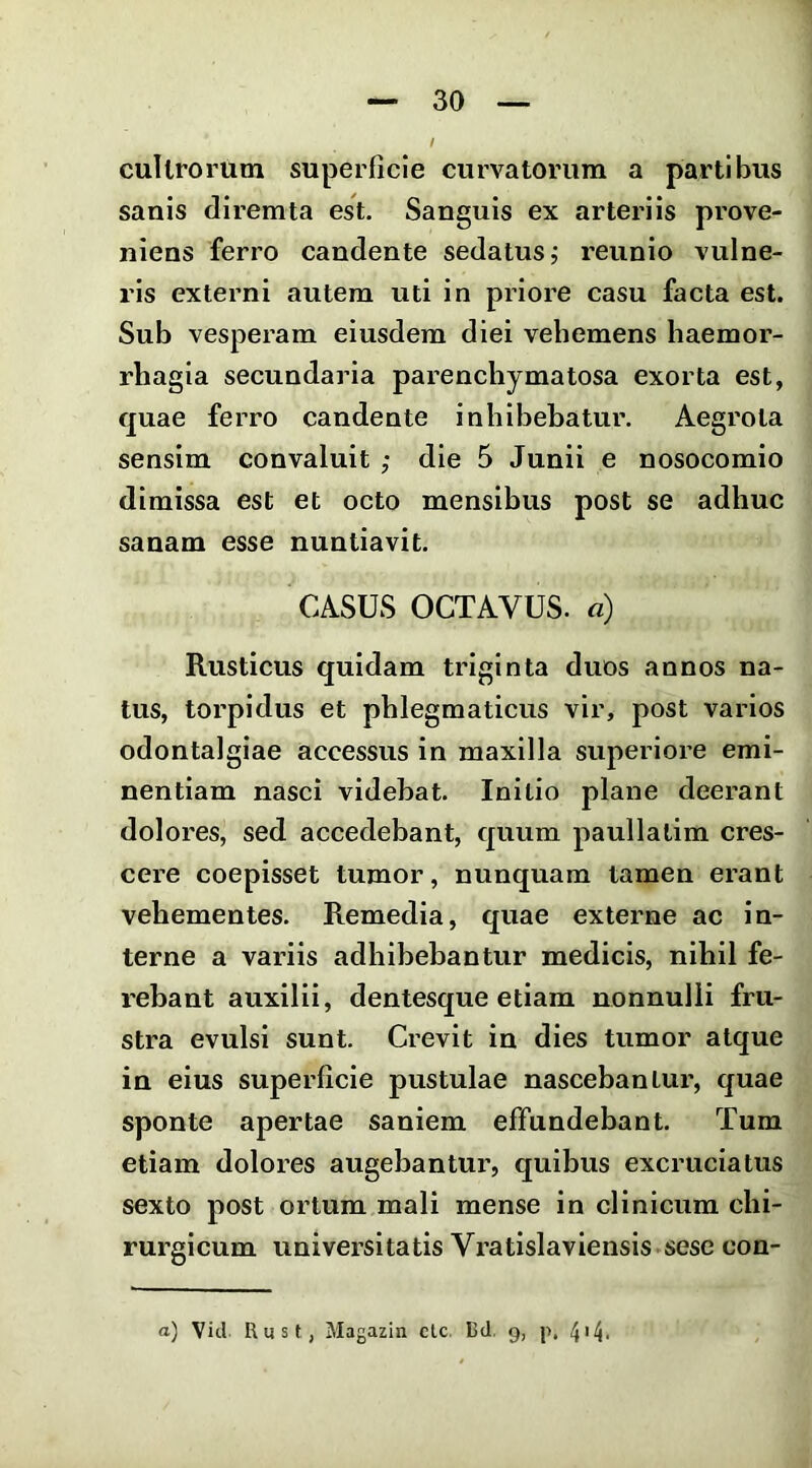 cultrorum superficie curvatorum a partibus sanis diremta est. Sanguis ex arteriis prove- niens ferro candente sedatus ^ reunio vulne- ris externi autem uti in priore casu facta est. Sub vesperam eiusdem diei vehemens haemor- rhagia secundaria parenchymatosa exorta est, quae ferro candente inhibebatur. Aegrota sensim convaluit ,• die 5 Junii e nosocomio dimissa est et octo mensibus post se adhuc sanam esse nuntiavit. CASUS OCTAVUS, a) Rusticus quidam triginta duos annos na- tus, torpidus et phlegmaticus vir, post varios odontalgiae accessus in maxilla superiore emi- nentiam nasci videbat. Initio plane deerant dolores, sed accedebant, quum paullalim cres- cere coepisset tumor, nunquam tamen erant vehementes. Remedia, quae externe ac in- terne a variis adhibebantur medicis, nihil fe- rebant auxilii, dentesque etiam nonnulli fru- stra evulsi sunt. Crevit in dies tumor atque in eius superficie pustulae nascebantur, quae sponte apertae saniem effundebant. Tum etiam dolores augebantur, quibus excruciatus sexto post ortum mali mense in clinicum chi- rurgicum universitatis Vratislaviensis.sese con-