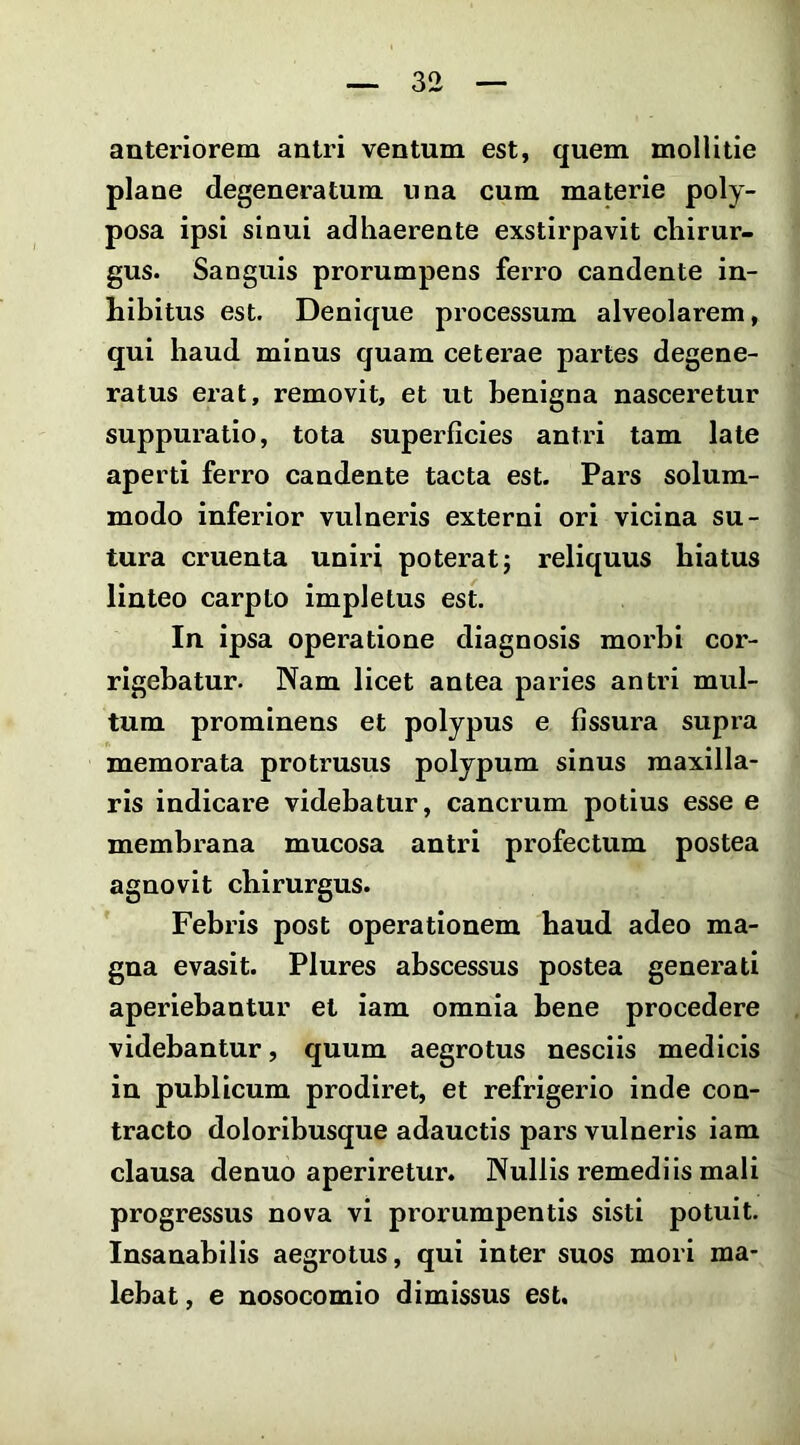 anteriorem antri ventum est, quem mollitie plane degeneratum una cum materie poly- posa ipsi sinui adhaerente exstirpavit chirur- gus. Sanguis prorumpens ferro candente in- hibitus est. Denique processum alveolarem, qui haud minus quam ceterae partes degene- ratus erat, removit, et ut benigna nasceretur suppuratio, tota superficies antri tam late aperti ferro candente tacta est. Pars solum- modo inferior vulneris externi ori vicina su- tura cruenta uniri poterat 5 reliquus hiatus linteo carpto impletus est. In ipsa operatione diagnosis morbi cor- rigebatur. Nam licet antea paries antri mul- tum prominens et polypus e fissura supra memorata protrusus polypum sinus maxilla- ris indicare videbatur, cancrum potius esse e membrana mucosa antri profectum postea agnovit chirurgus. Febris post operationem haud adeo ma- gna evasit. Plures abscessus postea generati aperiebantur et iam omnia bene procedere videbantur, quum aegrotus nesciis medicis in publicum prodiret, et refrigerio inde con- tracto doloribusque adauctis pars vulneris iam clausa denuo aperiretur. Nullis remediis mali progressus nova vi prorumpentis sisti potuit. Insanabilis aegrotus, qui inter suos mori ma- lebat, e nosocomio dimissus est.