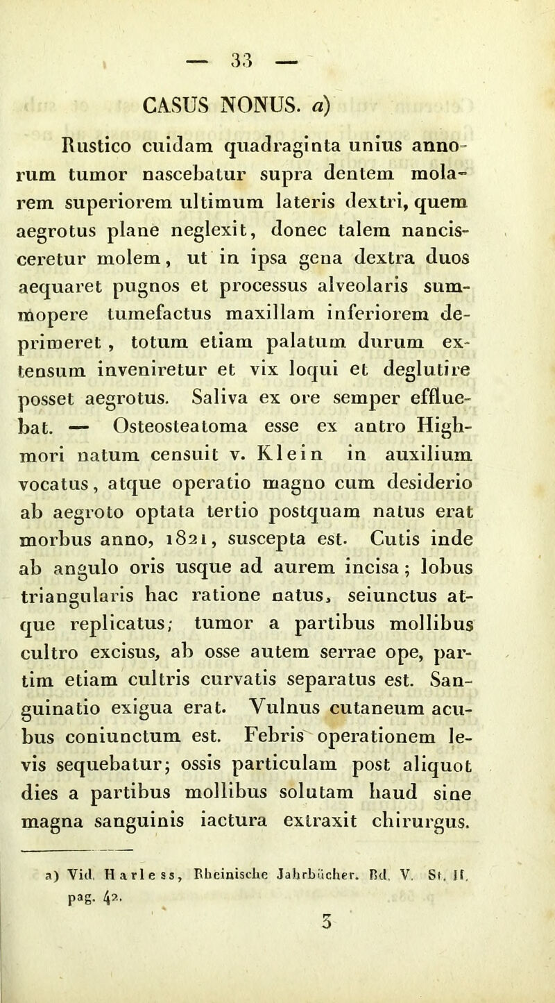 Rustico ciiiJam quadraginta unius anno- rum tumor nascebatur supra dentem mola- rem superiorem ultimum lateris dextri, quem aegrotus plane neglexit, donec talem nancis- ceretur molem, ut in ipsa gena dextra duos aequaret pugnos et processus alveolaris sum- itiopere tumefactus maxillam inferiorem de- primeret , totum etiam palatum durum ex- tensum invenii-etur et vix loqui et deglutire posset aegrotus. Saliva ex ore semper efflue- bat. — Osteosteatorna esse ex antro Higli- mori natum censuit v. Klein in auxilium vocatus, atque operatio magno cum desiderio ab aegroto optata tertio postquam natus erat morbus anno, 1821, suscepta est. Cutis inde ab angulo oris usque ad aurem incisa; lobus triangularis hac ratione natus, seiunctus at- que replicatus; tumor a partibus mollibus cultro excisus, ab osse autem serrae ope, par- tim etiam cultris curvatis separatus est. San- guinatio exigua erat. Vulnus cutaneum acu- bus coniunctum est. Febris operationem le- vis sequebatur; ossis particulam post aliquot dies a partibus mollibus solutam haud sine magna sanguinis iactura extraxit chirurgus. a) Vid, Harlcss, Rheinische Jahrbi.icher. Rd, V, St. If. pag. 4?..