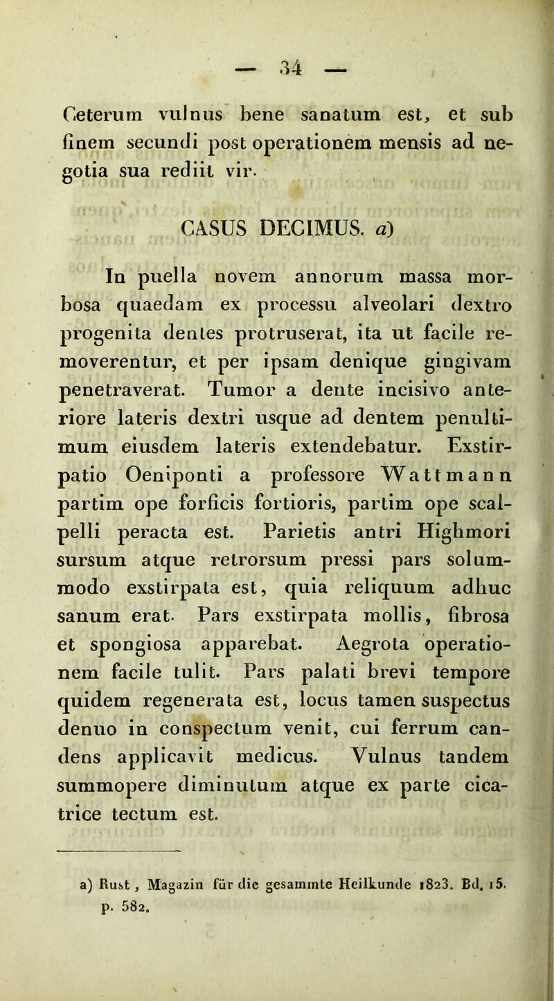 Ceterum vulnus bene sanatum est, et sub finem secundi post operationem mensis ad ne- gotia sua rediit vir. CASUS DECIMUS, a) In puella novem annorum massa mor- bosa quaedam ex processu alveolari dextro progenita denles protruserat, ita ut facile re- moverentur, et per ipsam denique gingivam penetraverat. Tumor a dente incisivo ante- riore lateris dextri usque ad dentem penulti- mum eiusdem lateris extendebatur. Exstir- patio Oeniponti a professore W a 11 m a n n partim ope forficis fortioris, partim ope scal- pelli peracta est. Parietis antri Higlimori sursum atque retrorsum pressi pars solum- modo exstii'pata est, quia reliquum adhuc sanum erat. Pars exstirpata mollis, fibrosa et spongiosa apparebat. Aegrota operatio- nem facile tulit. Pars palati brevi tempore quidem regenerata est, locus tamen suspectus denuo in conspectum venit, cui ferrum can- dens applicavit medicus. Vulnus tandem summopere diminutum atque ex parte cica- trice tectum est. a) Rust, Magazin fiir die gesammte Heilkunde 1823. Bd, i5. p. 582.