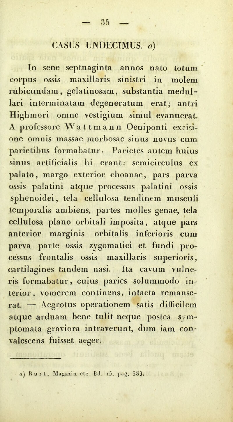 Iq sene septuaginta annos nato totum ' corpus ossis maxillaris sinistri in molem rubicundam, gelatinosam, substantia medul- lari interminatam degeneratum erat; antri Higbmori omne vestigium simul evanuerat. A professore W a 11 m a n n Oeniponti excisi- one omnis massae morbosae sinus novus cum parietibus formabatur. Parietes autem huius sinus artificialis hi erant: semicirculus ex palato, margo exterior choanae, pars parva ossis palatini atque processus palatini ossis sphenoidei, tela cellulosa tendinem musculi temporalis ambiens, partes molles genae, tela cellulosa plano orbitali imposita, atque pars anterior marginis orbitalis inferioris cum parva parte ossis zygomatici et fundi pro- cessus frontalis ossis maxillaris superioris, cartilagines tandem nasi. Ita cavum vulne- ris formabatur, cuius paries solummodo in- terior, vomerem continens, intacta remanse- rat. — Aegrotus operationem satis difficilem atque arduam bene tulit neque postea sym- ptomata graviora intraverunt, dum iam con- valescens fuisset aeger.