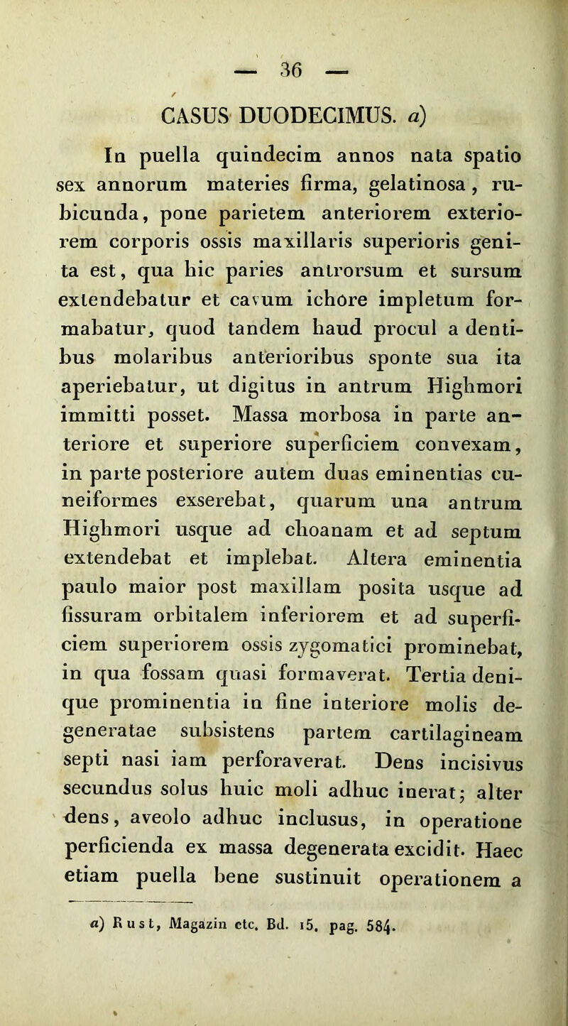 / CASUS DUODECIMUS, a) Ia puella quindecim annos nata spatio sex annorum materies firma, gelatinosa, ru- bicunda, pone parietem anteriorem exterio- rem corporis ossis maxillaris superioris geni- ta est, qua hic paries antrorsum et sursum extendebatur et cavum ichore impletum for- mabatur, quod tandem haud procul a denti- bus molaribus anterioribus sponte sua ita aperiebatur, ut digitus in antrum Higlimori immitti posset. Massa morbosa in parte an- teriore et superiore superficiem convexam, in parte posteriore autem duas eminentias cu- neiformes exserebat, quarum una antrum Higbmori usque ad choanam et ad septum extendebat et imj^lebat. Altera eminentia paulo maior post maxillam posita usque ad fissuram orbitalem inferiorem et ad superfi- ciem superiorem ossis zygomatici prominebat, in qua fossam quasi formaverat. Tertia deni- que prominentia in fine interiore molis de- generatae subsistens partem cartilagineam septi nasi iam perforaverat. Dens incisivus secundus solus huic moli adhuc inerat j alter dens, aveolo adhuc inclusus, in operatione perficienda ex massa degenerata excidit. Haec etiam puella bene sustinuit operationem a a) Rust, Magazin etc, BJ. i5. pag, 584.