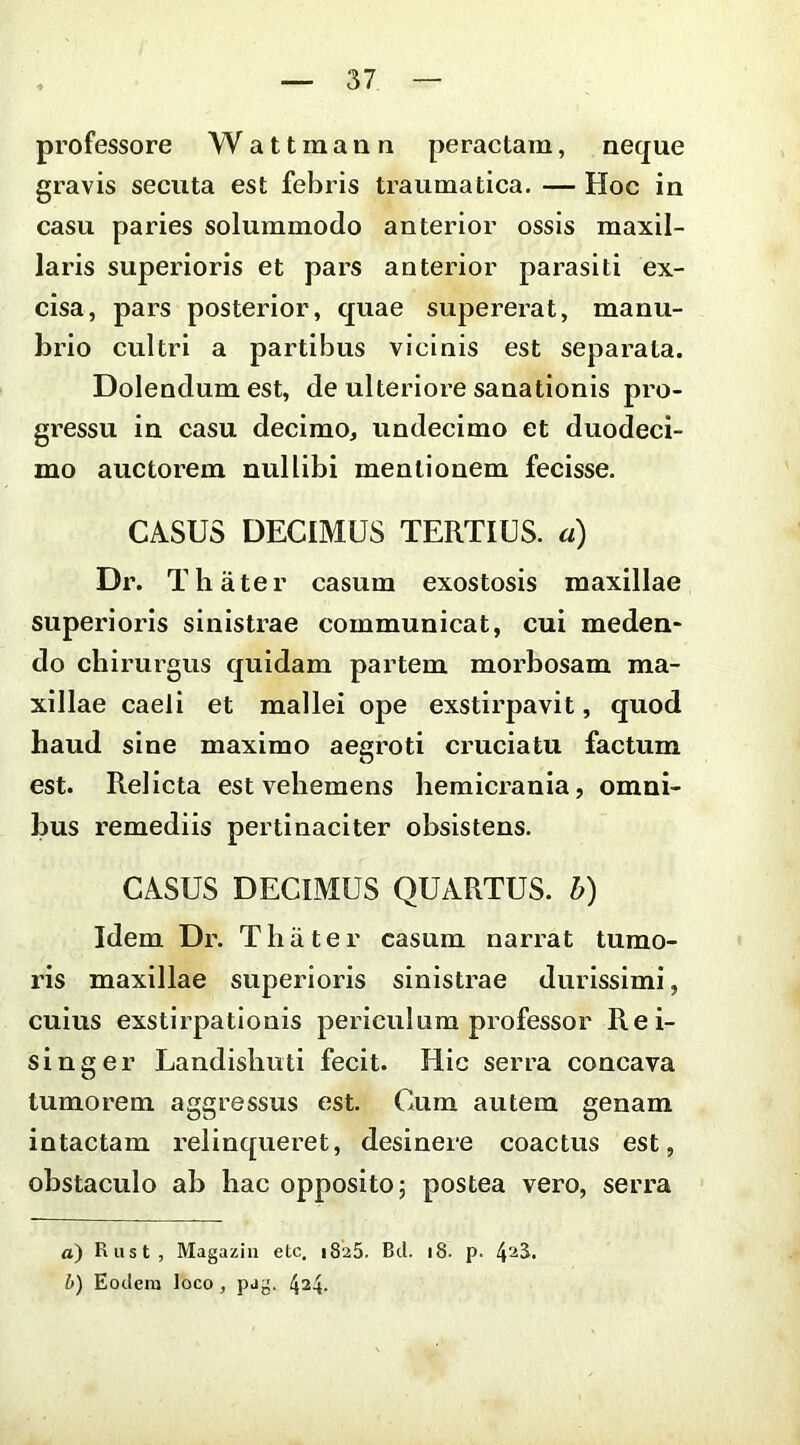 professore Wattmann peractam, neque gravis secuta est febris traumatica. — Hoc in casu paries solummodo anterior ossis maxil- laris superioris et pars anterior parasiti ex- cisa, pars posterior, quae supererat, manu- brio cultri a partibus vicinis est separata. Dolendumest, de ulteriore sanationis pro- gi’essu in casu decimo, undecimo et duodeci- mo auctorem nullibi mentionem feeisse. CASUS DECIMUS TERTIUS, a) Dr. Thater casum exostosis maxillae superioris sinistrae communicat, cui meden- do chirurgus quidam partem morbosam ma- xillae caeli et mallei ope exstirpavit, quod haud sine maximo aegroti cruciatu factum est. Relicta est vehemens hemicrania, omni- bus remediis pertinaciter obsistens. CASUS DECIMUS QUARTUS, h) Idem Dr. T h ii t e r casum narrat tumo- ris maxillae superioris sinistrae durissimi, cuius exstirpationis periculum professor Rei- singer Landisbuti fecit. Hic serra concava tumorem aggressus est. Cum autem genam intactam relinqueret, desinere coactus est, obstaculo ab hac opposito; postea vero, serra a) Rust, Magaziu etc, 1825. Bd. 18. p. 4^3^* b) Eodera loco, pag. 424.