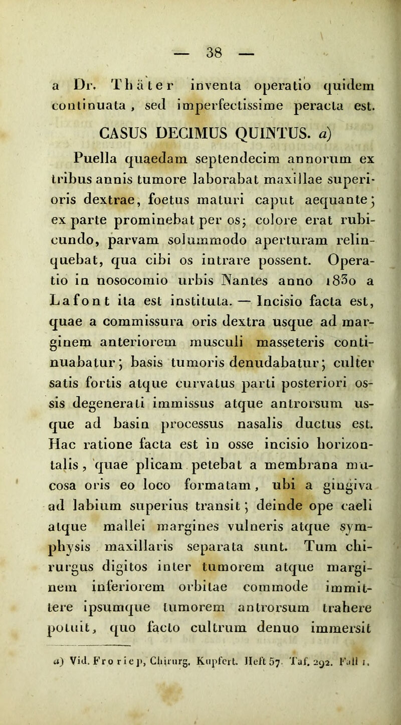 a Dr. Thiiter inventa operatio quidem continuata , sed imperfectissime peracta est. CASUS DECIMUS QUINTUS, a) Puella quaedam septendecim annorum ex tribus annis tumore laborabat maxillae superi- oris dextrae, foetus maturi caput aequantej ex parte prominebat per os; colore erat rubi- cundo, parvam solummodo aperturam relin- quebat, qua cibi os intrare possent. Opera- tio in nosocomio urbis Nantes anno i83o a Lafont ita est instituta. — Incisio facta est, quae a commissura oris dextra usque ad mar- ginem anteriorem musculi masseteris conti- nuabatur 5 basis tumoris denudabatur j culter satis fortis atque curvatus parti posteriori os- sis degenerati immissus atque antrorsum us- que ad basin processus nasalis ductus est. Hac ratione facta est io osse incisio borlzon- talis, quae plicam petebat a membrana mu- cosa oris eo loco formatam, ubi a gingiva ad labium superius transit 5 deinde ope caeli atque mallei margines vulneris atque sym- physis maxillaris separata sunt. Tum chi- rurgus digi tos inter tumorem atque margi- nem inferiorem orbitae commode immit- tere ipsumque tumorem antrorsum trahere potuit, quo facto cultrum denuo immersit 4i) Vici. Fro rie J), Chiriirg, Kupfcrt. Ileft 5? Taf. 292. FjII i.