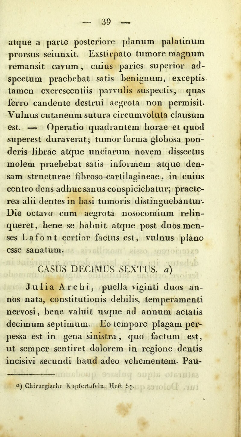 atque a pai'te posteriore planum palatinum prorsus seiunxit. Exstirpato tumore magnum remansit cavum, cuius paries superior ad- spectum praebebat satis benignum, exceptis tamen excrescentiis parvulis suspectis, quas ferro candente destrui aegi^ota non permisit. Vulnus cutaneum sutura circumvoluta clausum est. — Operatio quadrantem horae et quod superest duraveratj tumor forma globosa pon- deris librae atque unciarum novem dissectus molem praebebat satis informem atque den- sam structurae fibroso-cartllagineae, in cuius centro dens adhuc sanus conspiciebatur; praete- rea alii dentes in basi tumoris distinguebantur. Die octavo cum aegrota nosocomium relin- queret, bene se habuit atque post duos men- ses Lafont certior factus est, vulnus plane esse sanatum. CASUS DECIMUS SEXTUS, a) Julia Archi, puella viginti duos an- nos nata, constitutionis debilis, temperamenti nervosi, bene valuit usque ad annum aetatis decimum septimum. Eo tempore plagam per- pessa est in gena sinistra, quo factum est, ut semper sentii-et dolorem in regione dentis incisivi secundi haud adeo vehementem. Pau- Chirurgisclic Rupfertafclii. Hcft