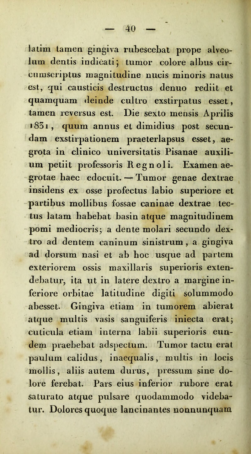 latlm tamen gingiva rubescebat prope alveo- lum dentis indicati j tumor colore albus cir- cumscriptus magnitudine nucis minoris natus est, qui causticis destructus denuo rediit et quamquam deinde cultro exstirpatus esset, tamen reversus est. Die sexto mensis Aprilis i83i, quum annus et dimidius post secun- dam exstirpationem praeterlapsus esset, ae- grota in clinico universitatis Pisanae auxili- um petiit professoris Regnoli. Examen ae- grotae haec edocuit.—Tumor genae dextrae insidens ex osse profectus labio superiore et partibus mollibus fossae caninae dextrae tec- tus latam habebat basin atque magnitudinem pomi mediocris^ a dente molari secundo dex- tro ad dentem caninum sinistrum , a gingiva ad dorsum nasi et ab boc usque ad partem exteriorem ossis maxillaris superioris exten- debatur, ita ut in latere dextro a margine in- feriore orbitae latitudine digiti solummodo abesset. Gingiva etiam in tumorem abierat atque mullis vasis sanguiferis iniecta erat; cuticula etiam interna labii superioris eun- dem praebebat adspectum. Tumor tactu erat paulum calidus, inaequalis, multis in locis mollis, aliis autem durus, pressum sine do- lore ferebat. Pars eius inferior rubore erat saturato atque pulsare quodammodo videba- tur. Dolores quoque lancinantes nonnunquam